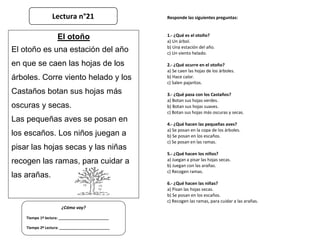 Responde las siguientes preguntas:
1.- ¿Qué es el otoño?
a) Un árbol.
b) Una estación del año.
c) Un viento helado.
2.- ¿Qué ocurre en el otoño?
a) Se caen las hojas de los árboles.
b) Hace calor.
c) Salen pajaritos.
3.- ¿Qué pasa con los Castaños?
a) Botan sus hojas verdes.
b) Botan sus hojas suaves.
c) Botan sus hojas más oscuras y secas.
4.- ¿Qué hacen las pequeñas aves?
a) Se posan en la copa de los árboles.
b) Se posan en los escaños.
c) Se posan en las ramas.
5.- ¿Qué hacen los niños?
a) Juegan a pisar las hojas secas.
b) Juegan con las arañas.
c) Recogen ramas.
6.- ¿Qué hacen las niñas?
a) Pisan las hojas secas.
b) Se posan en los escaños.
c) Recogen las ramas, para cuidar a las arañas.
¿Cómo voy?
Tiempo 1º lectura: _________________________
Tiempo 2º Lectura: _________________________
El otoño
El otoño es una estación del año
en que se caen las hojas de los
árboles. Corre viento helado y los
Castaños botan sus hojas más
oscuras y secas.
Las pequeñas aves se posan en
los escaños. Los niños juegan a
pisar las hojas secas y las niñas
recogen las ramas, para cuidar a
las arañas.
Lectura n°21
 