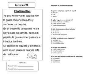 Responde las siguientes preguntas:
1.- ¿Cómo se llama el pajarito de Kevin?
a) Doquier.
b) Kiwi.
c) Kiosco.
2.- ¿Qué le gusta comer al pajarito?
a) Come ensaladas y verduras.
b) Come ratones y miel.
c) Come comida normal.
3.- ¿De dónde saca comida la tía Keyla?
a) De la casa.
b) De la jaula.
c) Del kiosco de la esquina.
4.- ¿Qué otras cosas come el pajarito?
a) Agua y arroz.
b) Semillas y larvas.
c) Gusanos e insectos.
5.- ¿Cómo es el pajarito?
a) Inquieto y amistoso.
b) Simpático y dulce.
c) Fuerte y pasivo.
6.- ¿Cómo es el pajarito cuando está de mal humor?
a) Es delicado.
b) Es karateca.
c) Es amistoso.
¿Cómo voy?
Tiempo 1º lectura: _________________________
Tiempo 2º Lectura: _________________________
El pájaro Kiwi
Yo soy Kevin y a mi pajarito Kiwi
le gusta comer ensaladas y
verduras por doquier.
En el kiosco de la esquina mi tía
Keyla saca su comida, pero a mi
pajarito le gusta comer gusanos e
insectos también.
Mi pajarito es inquieto y amistoso,
pero es un karateca cuando está
de mal humor.
Lectura n°22
 