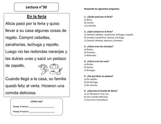 Responde las siguientes preguntas:
1.- ¿Quién pasó por la feria?
a) Alicia.
b) Camila.
c) La familia.
2.- ¿Qué compró en la feria?
a) Compró cebollas, zanahorias, lechuga y repollo.
b) Compró zanahorias, huevos y lechuga.
c) Compró cebollas, pepinos y tomates.
3.- ¿Cómo eran las naranjas?
a) Dulces.
b) Picantes.
c) Redondas.
4.- ¿Cómo eran las uvas?
a) Ácidas.
b) Dulces.
c) Amargas.
5.- ¿De qué llevó un pedazo?
a) De zapallo.
b) De lechuga.
c) De naranja.
6.- ¿Qué hizo la familia de Alicia?
a) Un desayuno muy rico.
b) Una comida deliciosa.
c) Una cena maravillosa.
¿Cómo voy?
Tiempo 1º lectura: _________________________
Tiempo 2º Lectura: _________________________
En la feria
Alicia pasó por la feria y quiso
llevar a su casa algunas cosas de
regalo. Compró cebollas,
zanahorias, lechuga y repollo.
Luego vio las redondas naranjas y
las dulces uvas y sacó un pedazo
de zapallo.
Cuando llegó a la casa, su familia
quedó feliz al verla. Hicieron una
comida deliciosa.
Lectura n°30
 