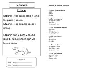 Responde las siguientes preguntas:
1.- ¿Cómo se llama el puma?
a) Sol.
b) Pepe.
c) Pasas.
2.- ¿Qué lame el puma?
a) Las pasas y pepas.
b) La miel.
c) La pipa y la lupa.
3.- ¿Qué puso al suelo el puma?
a) La pesa.
b) Las pasas.
c) La pipa y la lupa.
4.- ¿Qué pisa el puma?
a) La lupa.
b) Las pepas.
c) La pesa.
5.- ¿Qué ama el puma?
a) Las pasas y pepas.
b) La pipa y la lupa.
c) La pesa y el piso.
6.- ¿Qué hace el puma?
a) Lame la pesa.
b) Pasa a la sala.
c) Pasea al sol.
¿Cómo voy?
Tiempo 1º lectura: _________________________
Tiempo 2º Lectura: _________________________
El puma
El puma Pepe pasea al sol y lame
las pasas y pepas.
El puma Pepe ama las pasas y
pepas.
El puma pisa la pesa y pasa al
piso. El puma puso la pipa y la
lupa al suelo.
Lectura n°4
 