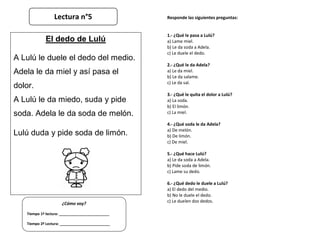 Responde las siguientes preguntas:
1.- ¿Qué le pasa a Lulú?
a) Lame miel.
b) Le da soda a Adela.
c) Le duele el dedo.
2.- ¿Qué le da Adela?
a) Le da miel.
b) Le da salame.
c) Le da sal.
3.- ¿Qué le quita el dolor a Lulú?
a) La soda.
b) El limón.
c) La miel.
4.- ¿Qué soda le da Adela?
a) De melón.
b) De limón.
c) De miel.
5.- ¿Qué hace Lulú?
a) Le da soda a Adela.
b) Pide soda de limón.
c) Lame su dedo.
6.- ¿Qué dedo le duele a Lulú?
a) El dedo del medio.
b) No le duele el dedo.
c) Le duelen dos dedos.
¿Cómo voy?
Tiempo 1º lectura: _________________________
Tiempo 2º Lectura: _________________________
El dedo de Lulú
A Lulú le duele el dedo del medio.
Adela le da miel y así pasa el
dolor.
A Lulú le da miedo, suda y pide
soda. Adela le da soda de melón.
Lulú duda y pide soda de limón.
Lectura n°5
 
