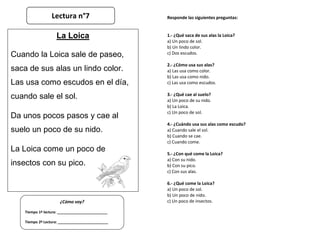 Responde las siguientes preguntas:
1.- ¿Qué saca de sus alas la Loica?
a) Un poco de sol.
b) Un lindo color.
c) Dos escudos.
2.- ¿Cómo usa sus alas?
a) Las usa como color.
b) Las usa como nido.
c) Las usa como escudos.
3.- ¿Qué cae al suelo?
a) Un poco de su nido.
b) La Loica.
c) Un poco de sol.
4.- ¿Cuándo usa sus alas como escudo?
a) Cuando sale el sol.
b) Cuando se cae.
c) Cuando come.
5.- ¿Con qué come la Loica?
a) Con su nido.
b) Con su pico.
c) Con sus alas.
6.- ¿Qué come la Loica?
a) Un poco de sol.
b) Un poco de nido.
c) Un poco de insectos.
¿Cómo voy?
Tiempo 1º lectura: _________________________
Tiempo 2º Lectura: _________________________
La Loica
Cuando la Loica sale de paseo,
saca de sus alas un lindo color.
Las usa como escudos en el día,
cuando sale el sol.
Da unos pocos pasos y cae al
suelo un poco de su nido.
La Loica come un poco de
insectos con su pico.
Lectura n°7
 