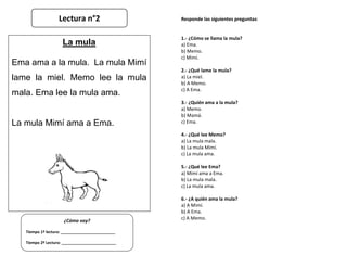 Responde las siguientes preguntas:
1.- ¿Cómo se llama la mula?
a) Ema.
b) Memo.
c) Mimí.
2.- ¿Qué lame la mula?
a) La miel...