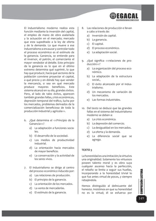 149
El industrialismo moderno realiza esta
función mediante la inversión del capital,
el empleo de mano de obra asalariada
y la actuación en el mercado; mercado
que esta supeditado a la ley de oferta
y de la demanda. Lo que mueve a ese
industrialismo a encauzar y controlar todo
el proceso económico es el estímulo de
la ganancia. Ganancia, se entiende para
el inversor, el patrón, el comerciante el
mayor vendedor al detalle. Este principio
de la ganancia es lo que en el último
extremo determina qué suprimir, lo que
hay que producir, hacia qué sectores de la
población conviene proyectar el capital,
a qué precio y en dónde hay que vender
la mercancía, o sea en qué mercado
produce mayores beneﬁcios. Este
sistema alcanzó en su día, grandes éxitos.
Pero, al lado de tales éxitos, aparecen
también grandes fallas, crisis económicas,
depresión temporal del tráﬁco, lucha por
los mercados, problemas derivados de la
comercialización beneﬁciosa de toda la
producción industrial y agrícola>>.
6. ¿Qué determina el <<Principio de la
Ganancia>>?
a) La adaptación a funciones socia-
les.
b) El desarrollo de la sociedad.
c) Los medios de productividad
industrial.
d) La orientación hacia mercados
de mayor beneﬁcio.
e) La conservación y la actividad de
los seres vivos.
7. El industrialismo se dirige al centro
del proceso económico inducido por:
a) Las relaciones de producción.
b) El principio de la ganancia.
c) La orientación de los mercados.
d) La venta de mercaderías.
e) El estímulo de la ganancia.
8. Las relaciones de producción e llevan
a cabo a través de:
a) Inversión de capital.
b) La ganancia.
c) El capital.
d) El proceso económico.
e) La adaptación social.
9. ¿Qué signiﬁca <<relaciones de pro-
ducción>>?
a) La organización del proceso eco-
nómico.
b) La adaptación de la estructura
social.,
c) El éxito alcanzado por el indus-
trialismo.
d) Un mecanismo de variación de
los mercados.
e) Las formas industriales.
10. Del texto se deduce que las grandes
fallas en el sistema del industrialismo
moderno se deben a:
a) La crisis económica.
b) La depresión del comercio.
c) La desigualdad en los mercados.
d) La oferta y la demanda.
e) La diferencia social que se
agrega.
TEXTO 3
Lahonestidadesunaimitación;lavirtudes
una originalidad. Solamente los virtuosos
poseen talento moral y es obra suya
cualquier ascenso hacia la perfección,
el rebaño se limita a seguir sus huellas,
incorporando a la honestidad trivial lo
que fue antes virtud de pocos, y siempre
rebajándola.
Hemos distinguido al delincuente del
honesto. Insistimos en que su honestidad
no es la virtud; él se esfuerza por
COMPRESIÓNLECTORA
 