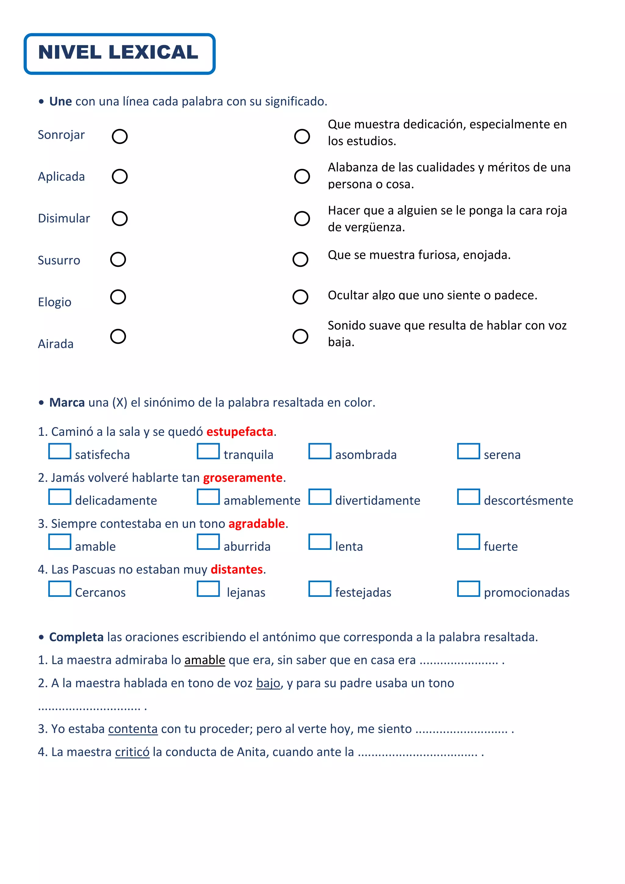 NIVEL LEXICAL
• Une con una línea cada palabra con su significado.
Sonrojar
Aplicada
Disimular
Susurro
Elogio
Airada
• Marca una (X) el sinónimo de la palabra resaltada en color.
1. Caminó a la sala y se quedó estupefacta.
satisfecha tranquila asombrada serena
2. Jamás volveré hablarte tan groseramente.
delicadamente amablemente divertidamente descortésmente
3. Siempre contestaba en un tono agradable.
amable aburrida lenta fuerte
4. Las Pascuas no estaban muy distantes.
Cercanos lejanas festejadas promocionadas
• Completa las oraciones escribiendo el antónimo que corresponda a la palabra resaltada.
1. La maestra admiraba lo amable que era, sin saber que en casa era ....................... .
2. A la maestra hablada en tono de voz bajo, y para su padre usaba un tono
.............................. .
3. Yo estaba contenta con tu proceder; pero al verte hoy, me siento ........................... .
4. La maestra criticó la conducta de Anita, cuando ante la ................................... .
Que muestra dedicación, especialmente en
los estudios.
Alabanza de las cualidades y méritos de una
persona o cosa.
Hacer que a alguien se le ponga la cara roja
de vergüenza.
Que se muestra furiosa, enojada.
Ocultar algo que uno siente o padece.
Sonido suave que resulta de hablar con voz
baja.
 
