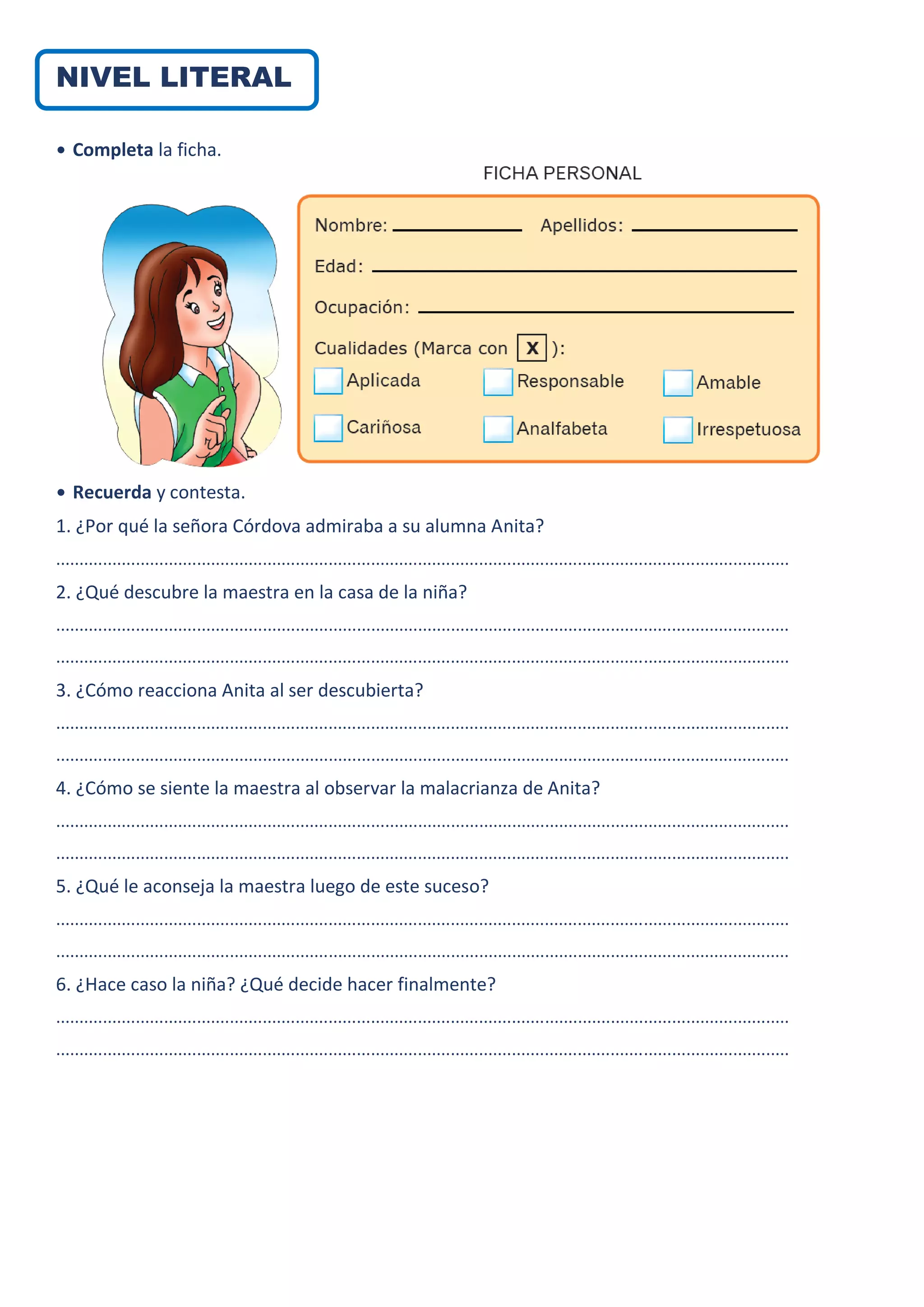 NIVEL LITERAL
• Completa la ficha.
• Recuerda y contesta.
1. ¿Por qué la señora Córdova admiraba a su alumna Anita?
............................................................................................................................................................
2. ¿Qué descubre la maestra en la casa de la niña?
............................................................................................................................................................
............................................................................................................................................................
3. ¿Cómo reacciona Anita al ser descubierta?
............................................................................................................................................................
............................................................................................................................................................
4. ¿Cómo se siente la maestra al observar la malacrianza de Anita?
............................................................................................................................................................
............................................................................................................................................................
5. ¿Qué le aconseja la maestra luego de este suceso?
............................................................................................................................................................
............................................................................................................................................................
6. ¿Hace caso la niña? ¿Qué decide hacer finalmente?
............................................................................................................................................................
............................................................................................................................................................
 