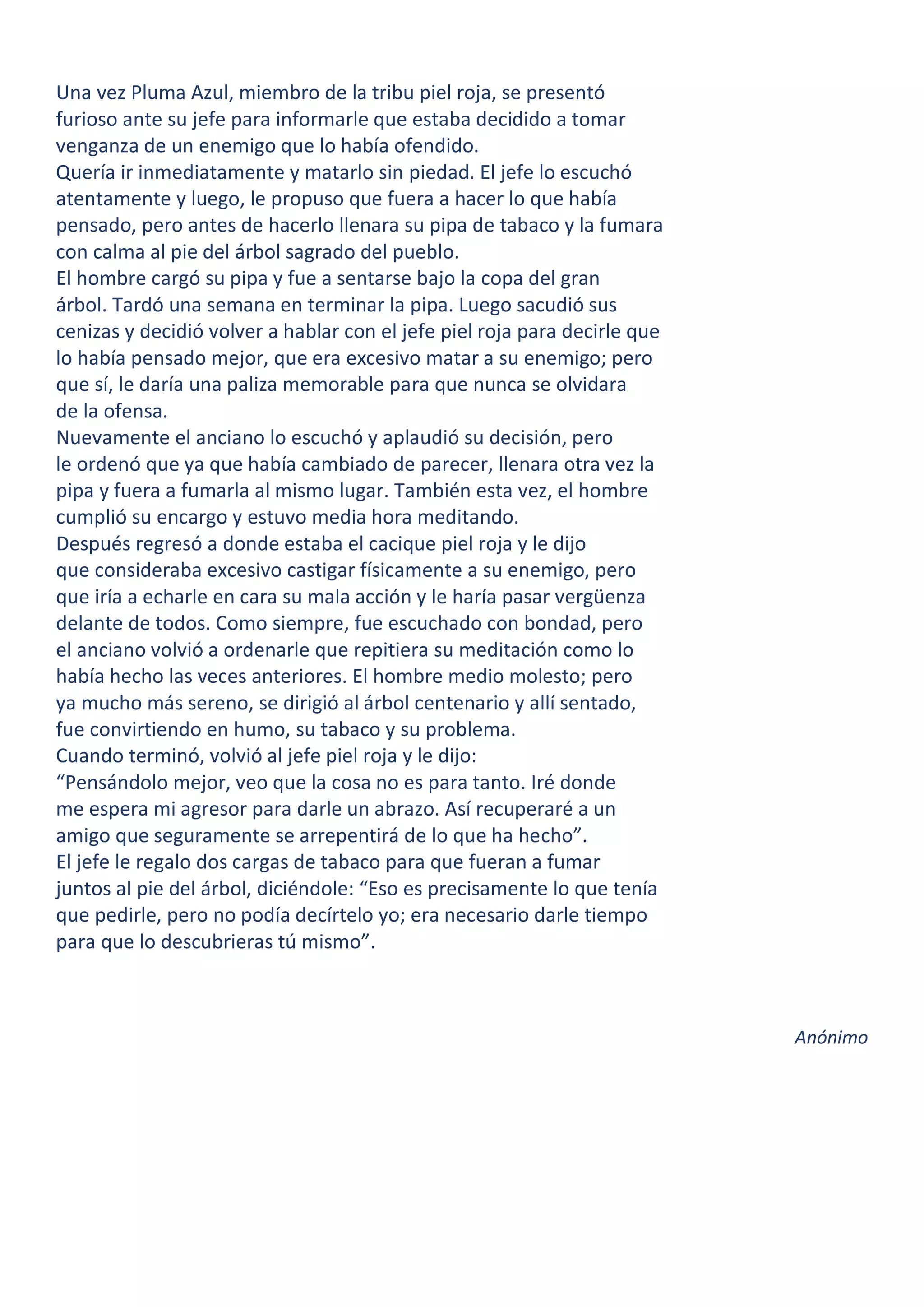 Una vez Pluma Azul, miembro de la tribu piel roja, se presentó
furioso ante su jefe para informarle que estaba decidido a tomar
venganza de un enemigo que lo había ofendido.
Quería ir inmediatamente y matarlo sin piedad. El jefe lo escuchó
atentamente y luego, le propuso que fuera a hacer lo que había
pensado, pero antes de hacerlo llenara su pipa de tabaco y la fumara
con calma al pie del árbol sagrado del pueblo.
El hombre cargó su pipa y fue a sentarse bajo la copa del gran
árbol. Tardó una semana en terminar la pipa. Luego sacudió sus
cenizas y decidió volver a hablar con el jefe piel roja para decirle que
lo había pensado mejor, que era excesivo matar a su enemigo; pero
que sí, le daría una paliza memorable para que nunca se olvidara
de la ofensa.
Nuevamente el anciano lo escuchó y aplaudió su decisión, pero
le ordenó que ya que había cambiado de parecer, llenara otra vez la
pipa y fuera a fumarla al mismo lugar. También esta vez, el hombre
cumplió su encargo y estuvo media hora meditando.
Después regresó a donde estaba el cacique piel roja y le dijo
que consideraba excesivo castigar físicamente a su enemigo, pero
que iría a echarle en cara su mala acción y le haría pasar vergüenza
delante de todos. Como siempre, fue escuchado con bondad, pero
el anciano volvió a ordenarle que repitiera su meditación como lo
había hecho las veces anteriores. El hombre medio molesto; pero
ya mucho más sereno, se dirigió al árbol centenario y allí sentado,
fue convirtiendo en humo, su tabaco y su problema.
Cuando terminó, volvió al jefe piel roja y le dijo:
“Pensándolo mejor, veo que la cosa no es para tanto. Iré donde
me espera mi agresor para darle un abrazo. Así recuperaré a un
amigo que seguramente se arrepentirá de lo que ha hecho”.
El jefe le regalo dos cargas de tabaco para que fueran a fumar
juntos al pie del árbol, diciéndole: “Eso es precisamente lo que tenía
que pedirle, pero no podía decírtelo yo; era necesario darle tiempo
para que lo descubrieras tú mismo”.
Anónimo
 
