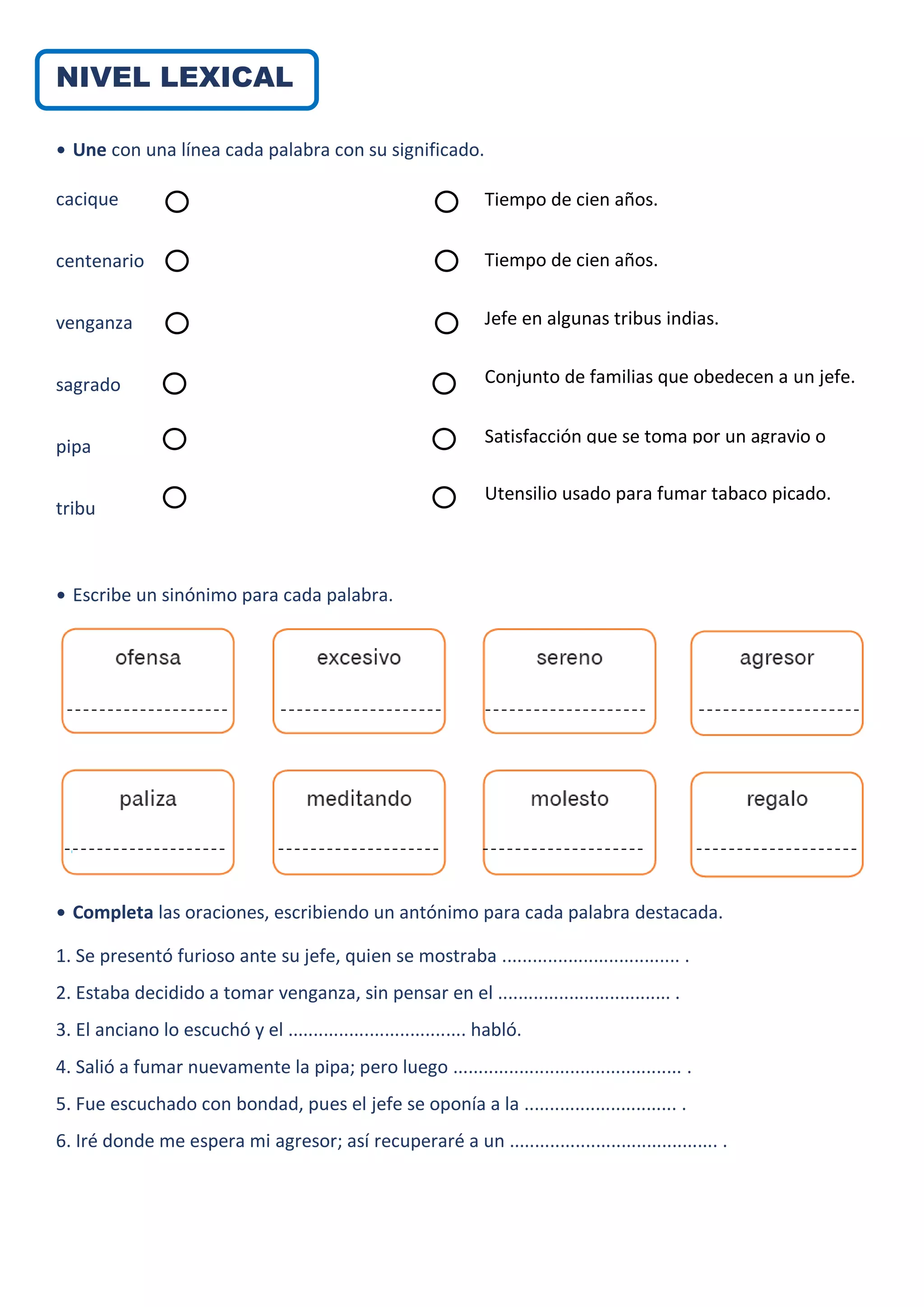 NIVEL LEXICAL
• Une con una línea cada palabra con su significado.
cacique
centenario
venganza
sagrado
pipa
tribu
• Escribe un sinónimo para cada palabra.
• Completa las oraciones, escribiendo un antónimo para cada palabra destacada.
1. Se presentó furioso ante su jefe, quien se mostraba ................................... .
2. Estaba decidido a tomar venganza, sin pensar en el .................................. .
3. El anciano lo escuchó y el ................................... habló.
4. Salió a fumar nuevamente la pipa; pero luego ............................................. .
5. Fue escuchado con bondad, pues el jefe se oponía a la .............................. .
6. Iré donde me espera mi agresor; así recuperaré a un ......................................... .
Tiempo de cien años.
Tiempo de cien años.
Jefe en algunas tribus indias.
Conjunto de familias que obedecen a un jefe.
Satisfacción que se toma por un agravio o
daño recibidos.
Utensilio usado para fumar tabaco picado.
 