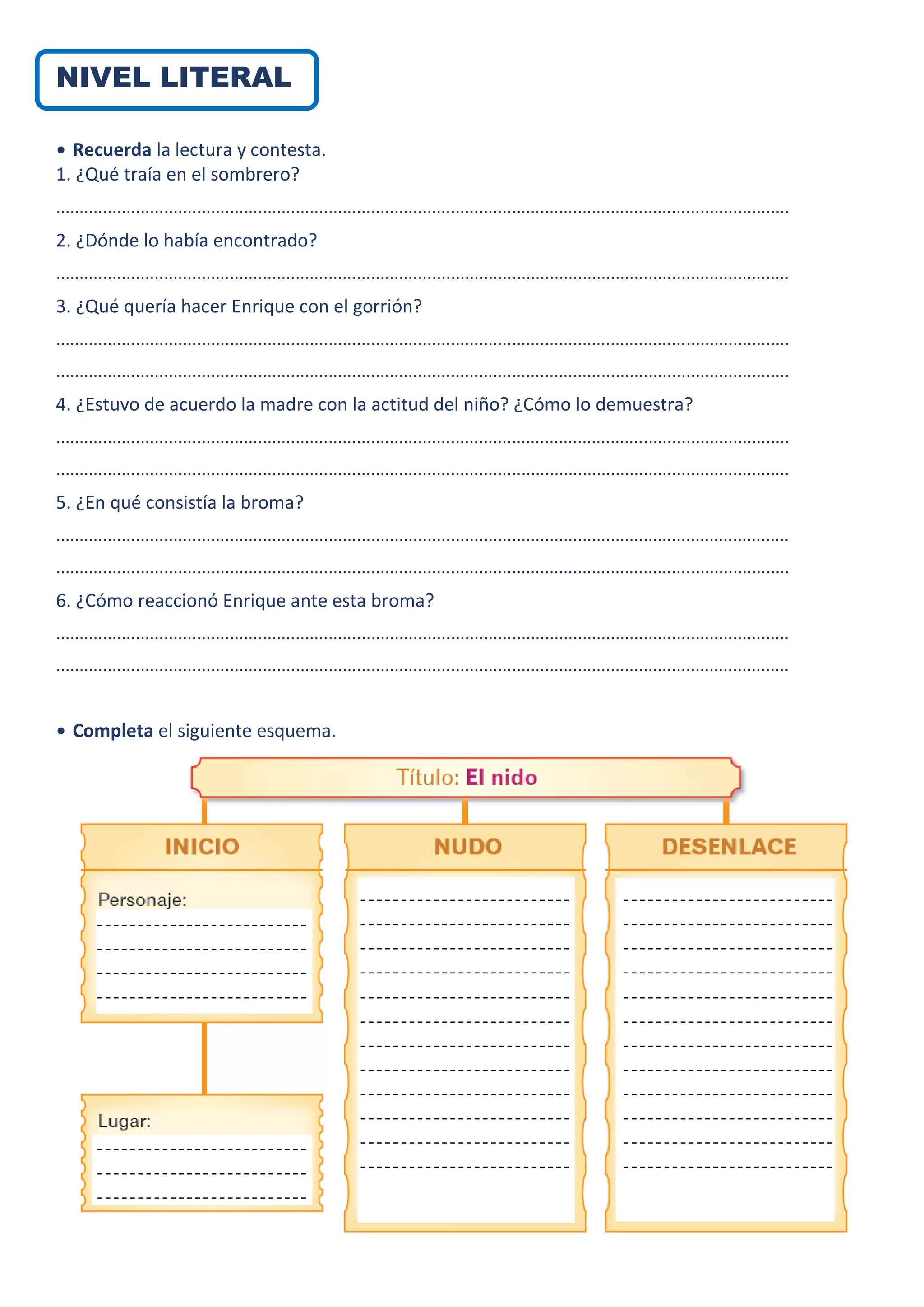 NIVEL LITERAL
• Recuerda la lectura y contesta.
1. ¿Qué traía en el sombrero?
............................................................................................................................................................
2. ¿Dónde lo había encontrado?
............................................................................................................................................................
3. ¿Qué quería hacer Enrique con el gorrión?
............................................................................................................................................................
............................................................................................................................................................
4. ¿Estuvo de acuerdo la madre con la actitud del niño? ¿Cómo lo demuestra?
............................................................................................................................................................
............................................................................................................................................................
5. ¿En qué consistía la broma?
............................................................................................................................................................
............................................................................................................................................................
6. ¿Cómo reaccionó Enrique ante esta broma?
............................................................................................................................................................
............................................................................................................................................................
• Completa el siguiente esquema.
 