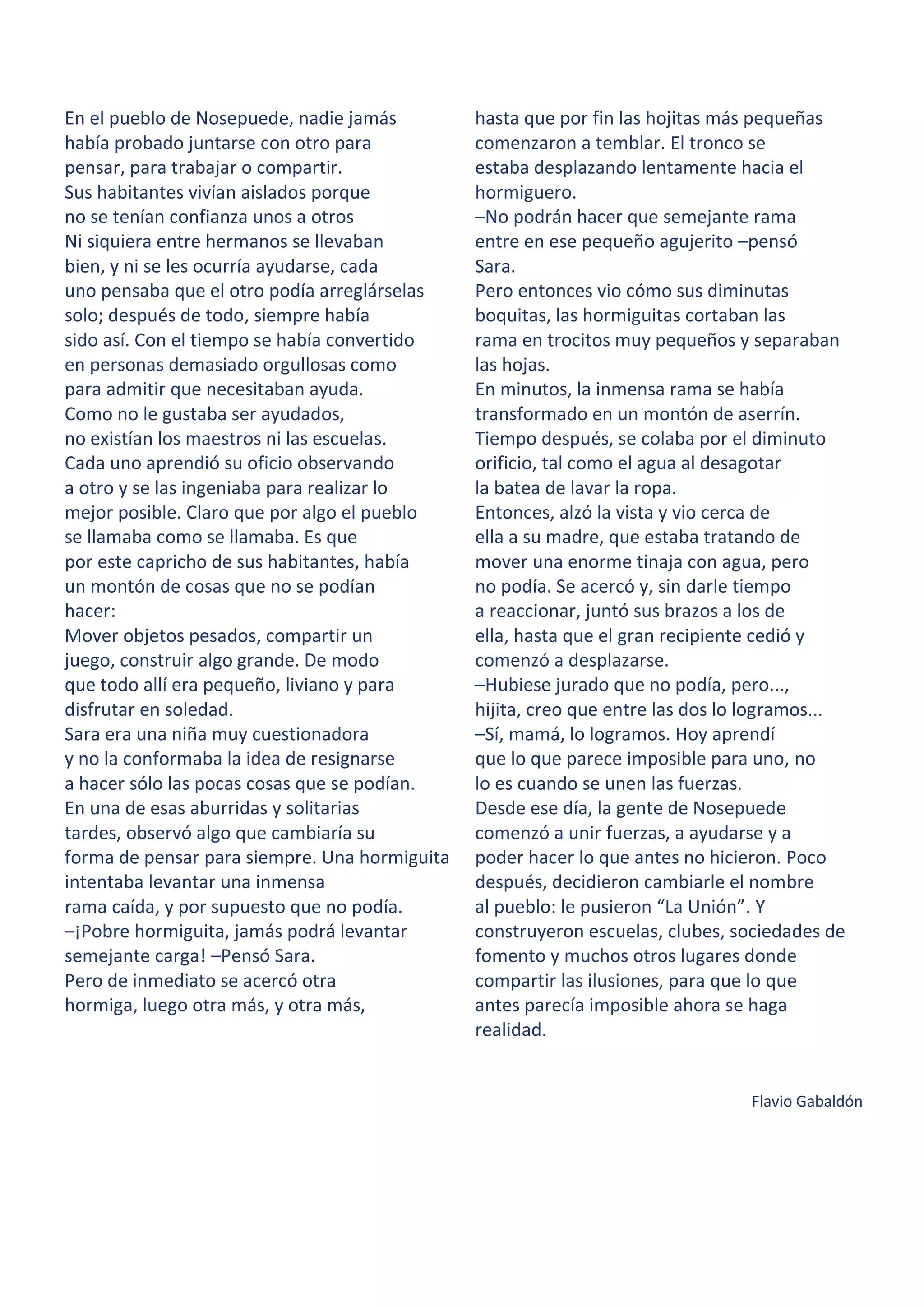 En el pueblo de Nosepuede, nadie jamás
había probado juntarse con otro para
pensar, para trabajar o compartir.
Sus habitantes vivían aislados porque
no se tenían confianza unos a otros
Ni siquiera entre hermanos se llevaban
bien, y ni se les ocurría ayudarse, cada
uno pensaba que el otro podía arreglárselas
solo; después de todo, siempre había
sido así. Con el tiempo se había convertido
en personas demasiado orgullosas como
para admitir que necesitaban ayuda.
Como no le gustaba ser ayudados,
no existían los maestros ni las escuelas.
Cada uno aprendió su oficio observando
a otro y se las ingeniaba para realizar lo
mejor posible. Claro que por algo el pueblo
se llamaba como se llamaba. Es que
por este capricho de sus habitantes, había
un montón de cosas que no se podían
hacer:
Mover objetos pesados, compartir un
juego, construir algo grande. De modo
que todo allí era pequeño, liviano y para
disfrutar en soledad.
Sara era una niña muy cuestionadora
y no la conformaba la idea de resignarse
a hacer sólo las pocas cosas que se podían.
En una de esas aburridas y solitarias
tardes, observó algo que cambiaría su
forma de pensar para siempre. Una hormiguita
intentaba levantar una inmensa
rama caída, y por supuesto que no podía.
–¡Pobre hormiguita, jamás podrá levantar
semejante carga! –Pensó Sara.
Pero de inmediato se acercó otra
hormiga, luego otra más, y otra más,
hasta que por fin las hojitas más pequeñas
comenzaron a temblar. El tronco se
estaba desplazando lentamente hacia el
hormiguero.
–No podrán hacer que semejante rama
entre en ese pequeño agujerito –pensó
Sara.
Pero entonces vio cómo sus diminutas
boquitas, las hormiguitas cortaban las
rama en trocitos muy pequeños y separaban
las hojas.
En minutos, la inmensa rama se había
transformado en un montón de aserrín.
Tiempo después, se colaba por el diminuto
orificio, tal como el agua al desagotar
la batea de lavar la ropa.
Entonces, alzó la vista y vio cerca de
ella a su madre, que estaba tratando de
mover una enorme tinaja con agua, pero
no podía. Se acercó y, sin darle tiempo
a reaccionar, juntó sus brazos a los de
ella, hasta que el gran recipiente cedió y
comenzó a desplazarse.
–Hubiese jurado que no podía, pero...,
hijita, creo que entre las dos lo logramos...
–Sí, mamá, lo logramos. Hoy aprendí
que lo que parece imposible para uno, no
lo es cuando se unen las fuerzas.
Desde ese día, la gente de Nosepuede
comenzó a unir fuerzas, a ayudarse y a
poder hacer lo que antes no hicieron. Poco
después, decidieron cambiarle el nombre
al pueblo: le pusieron “La Unión”. Y
construyeron escuelas, clubes, sociedades de
fomento y muchos otros lugares donde
compartir las ilusiones, para que lo que
antes parecía imposible ahora se haga
realidad.
Flavio Gabaldón
 