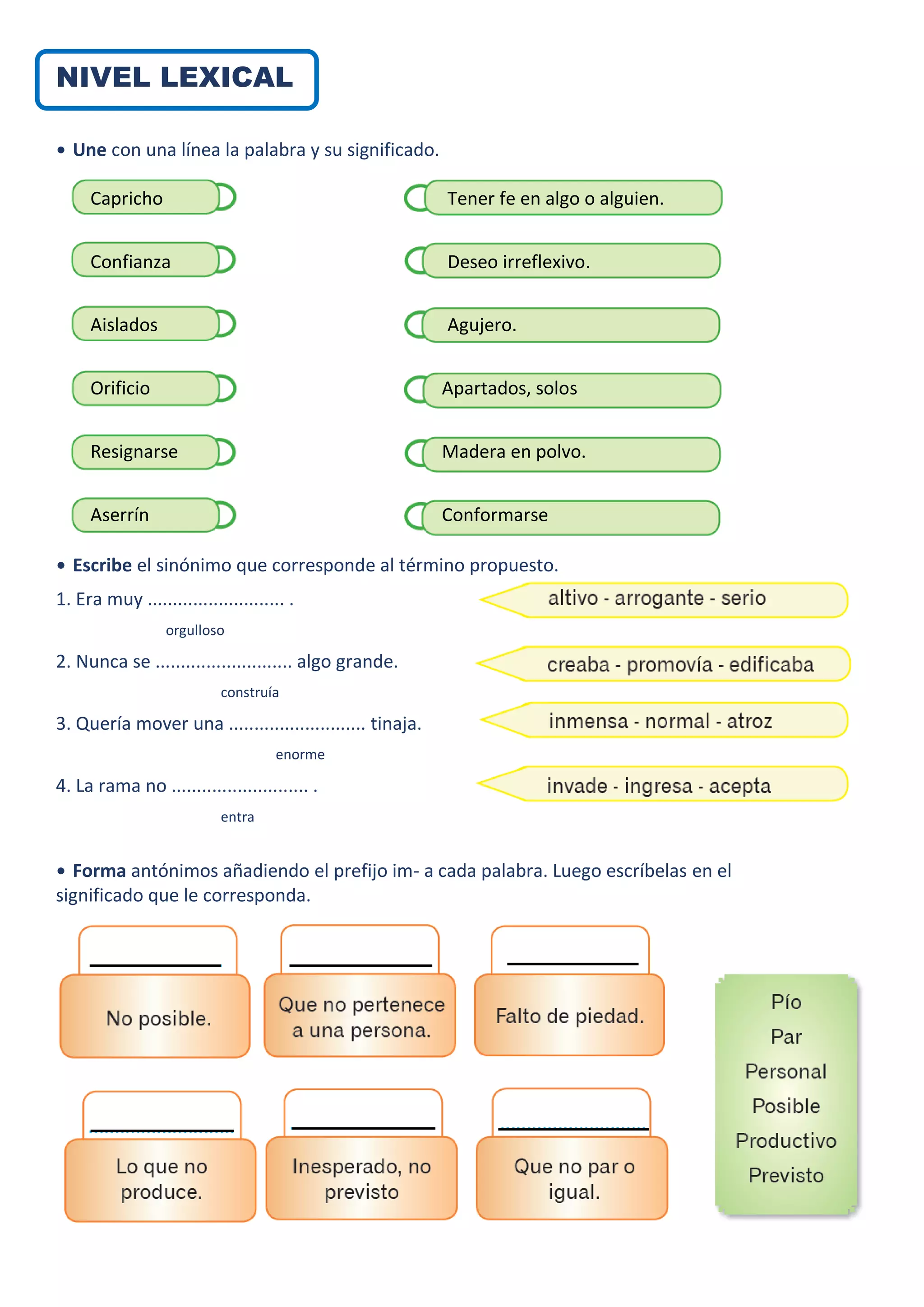 NIVEL LEXICAL
• Une con una línea la palabra y su significado.
• Escribe el sinónimo que corresponde al término propuesto.
1. Era muy ........................... .
orgulloso
2. Nunca se ........................... algo grande.
construía
3. Quería mover una ........................... tinaja.
enorme
4. La rama no ........................... .
entra
• Forma antónimos añadiendo el prefijo im- a cada palabra. Luego escríbelas en el
significado que le corresponda.
Capricho
Confianza
Aislados
Orificio
Resignarse
Aserrín
Tener fe en algo o alguien.
Deseo irreflexivo.
Agujero.
Apartados, solos
Madera en polvo.
Conformarse
•
 