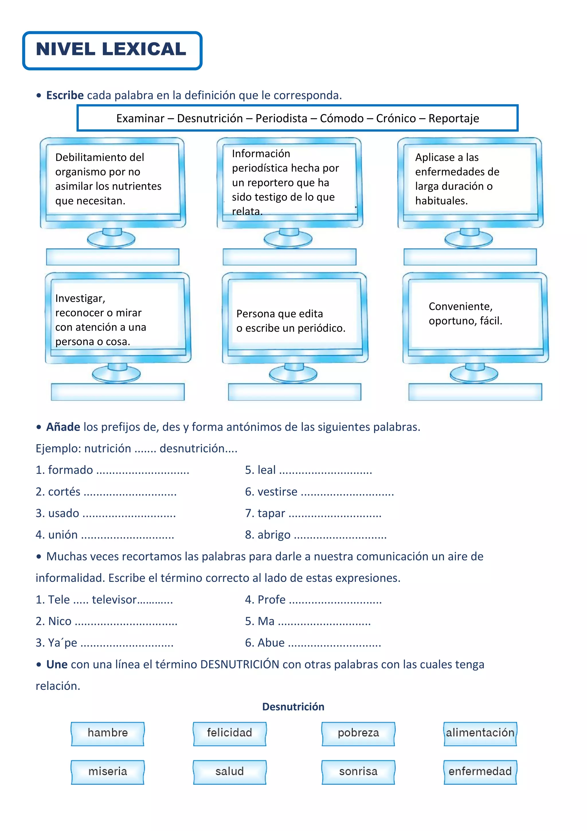 NIVEL LEXICAL
• Escribe cada palabra en la definición que le corresponda.
• Añade los prefijos de, des y forma antónimos de las siguientes palabras.
Ejemplo: nutrición ....... desnutrición....
1. formado ............................. 5. leal .............................
2. cortés ............................. 6. vestirse .............................
3. usado ............................. 7. tapar .............................
4. unión ............................. 8. abrigo .............................
• Muchas veces recortamos las palabras para darle a nuestra comunicación un aire de
informalidad. Escribe el término correcto al lado de estas expresiones.
1. Tele ..... televisor………... 4. Profe .............................
2. Nico ................................ 5. Ma .............................
3. Ya´pe ............................. 6. Abue .............................
• Une con una línea el término DESNUTRICIÓN con otras palabras con las cuales tenga
relación.
Desnutrición
Examinar – Desnutrición – Periodista – Cómodo – Crónico – Reportaje
Debilitamiento del
organismo por no
asimilar los nutrientes
que necesitan.
Información
periodística hecha por
un reportero que ha
sido testigo de lo que
relata.
Aplicase a las
enfermedades de
larga duración o
habituales.
Investigar,
reconocer o mirar
con atención a una
persona o cosa.
Persona que edita
o escribe un periódico.
Conveniente,
oportuno, fácil.
 