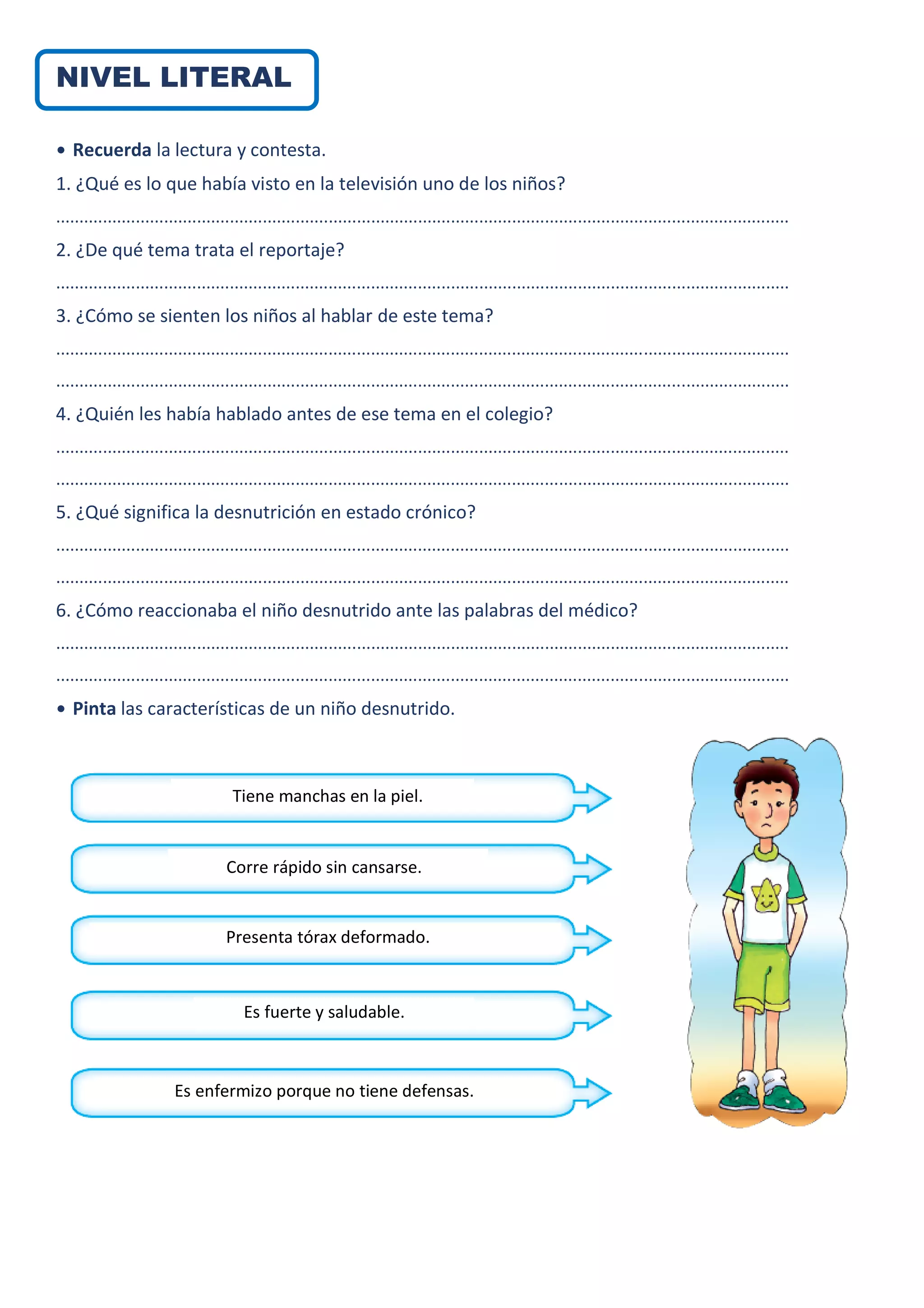 NIVEL LITERAL
• Recuerda la lectura y contesta.
1. ¿Qué es lo que había visto en la televisión uno de los niños?
............................................................................................................................................................
2. ¿De qué tema trata el reportaje?
............................................................................................................................................................
3. ¿Cómo se sienten los niños al hablar de este tema?
............................................................................................................................................................
............................................................................................................................................................
4. ¿Quién les había hablado antes de ese tema en el colegio?
............................................................................................................................................................
............................................................................................................................................................
5. ¿Qué significa la desnutrición en estado crónico?
............................................................................................................................................................
............................................................................................................................................................
6. ¿Cómo reaccionaba el niño desnutrido ante las palabras del médico?
............................................................................................................................................................
............................................................................................................................................................
• Pinta las características de un niño desnutrido.
Tiene manchas en la piel.
Corre rápido sin cansarse.
Presenta tórax deformado.
Es fuerte y saludable.
Es enfermizo porque no tiene defensas.
 