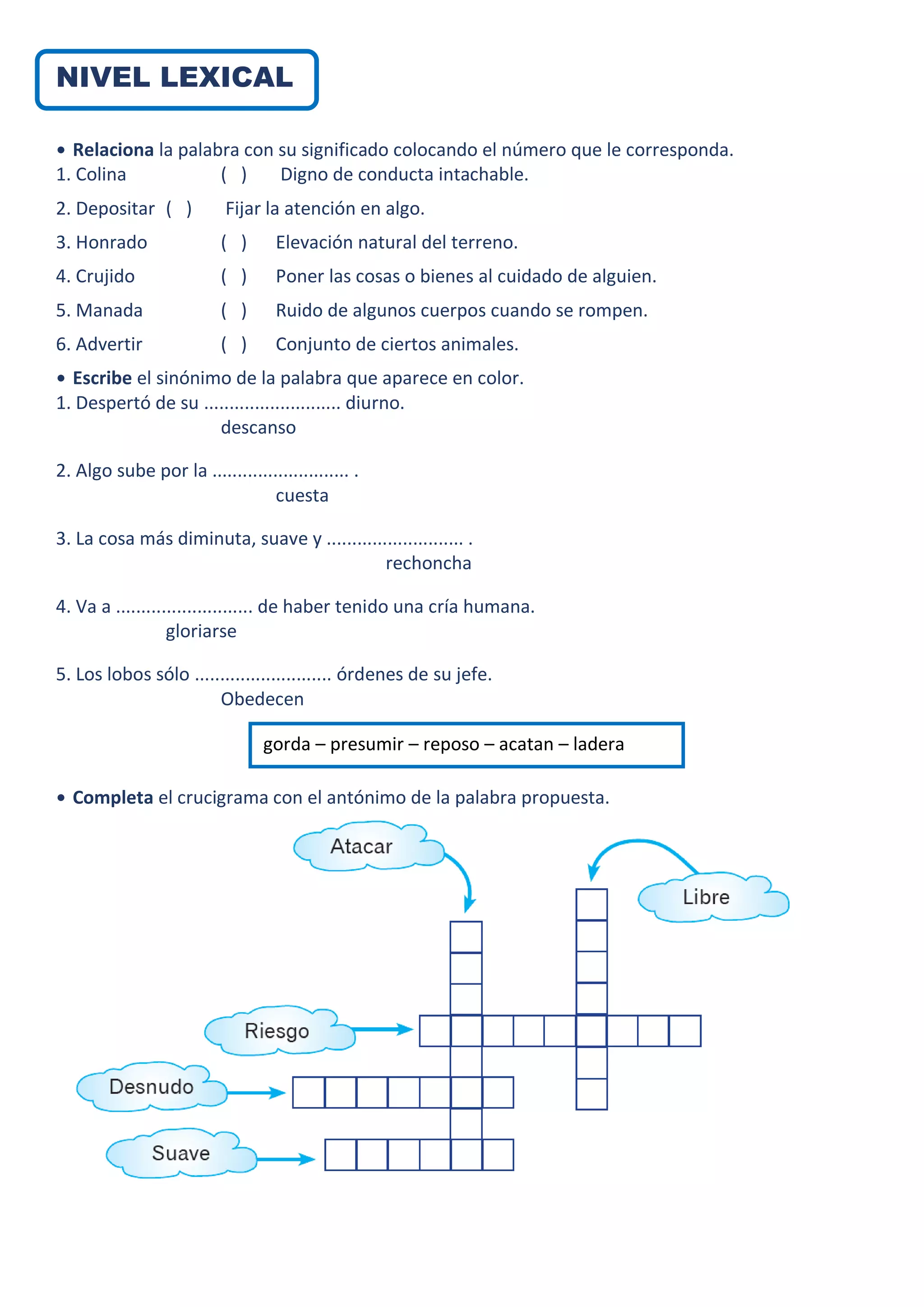 NIVEL LEXICAL
• Relaciona la palabra con su significado colocando el número que le corresponda.
1. Colina ( ) Digno de conducta intachable.
2. Depositar ( ) Fijar la atención en algo.
3. Honrado ( ) Elevación natural del terreno.
4. Crujido ( ) Poner las cosas o bienes al cuidado de alguien.
5. Manada ( ) Ruido de algunos cuerpos cuando se rompen.
6. Advertir ( ) Conjunto de ciertos animales.
• Escribe el sinónimo de la palabra que aparece en color.
1. Despertó de su ........................... diurno.
descanso
2. Algo sube por la ........................... .
cuesta
3. La cosa más diminuta, suave y ........................... .
rechoncha
4. Va a ........................... de haber tenido una cría humana.
gloriarse
5. Los lobos sólo ........................... órdenes de su jefe.
Obedecen
• Completa el crucigrama con el antónimo de la palabra propuesta.
gorda – presumir – reposo – acatan – ladera
 