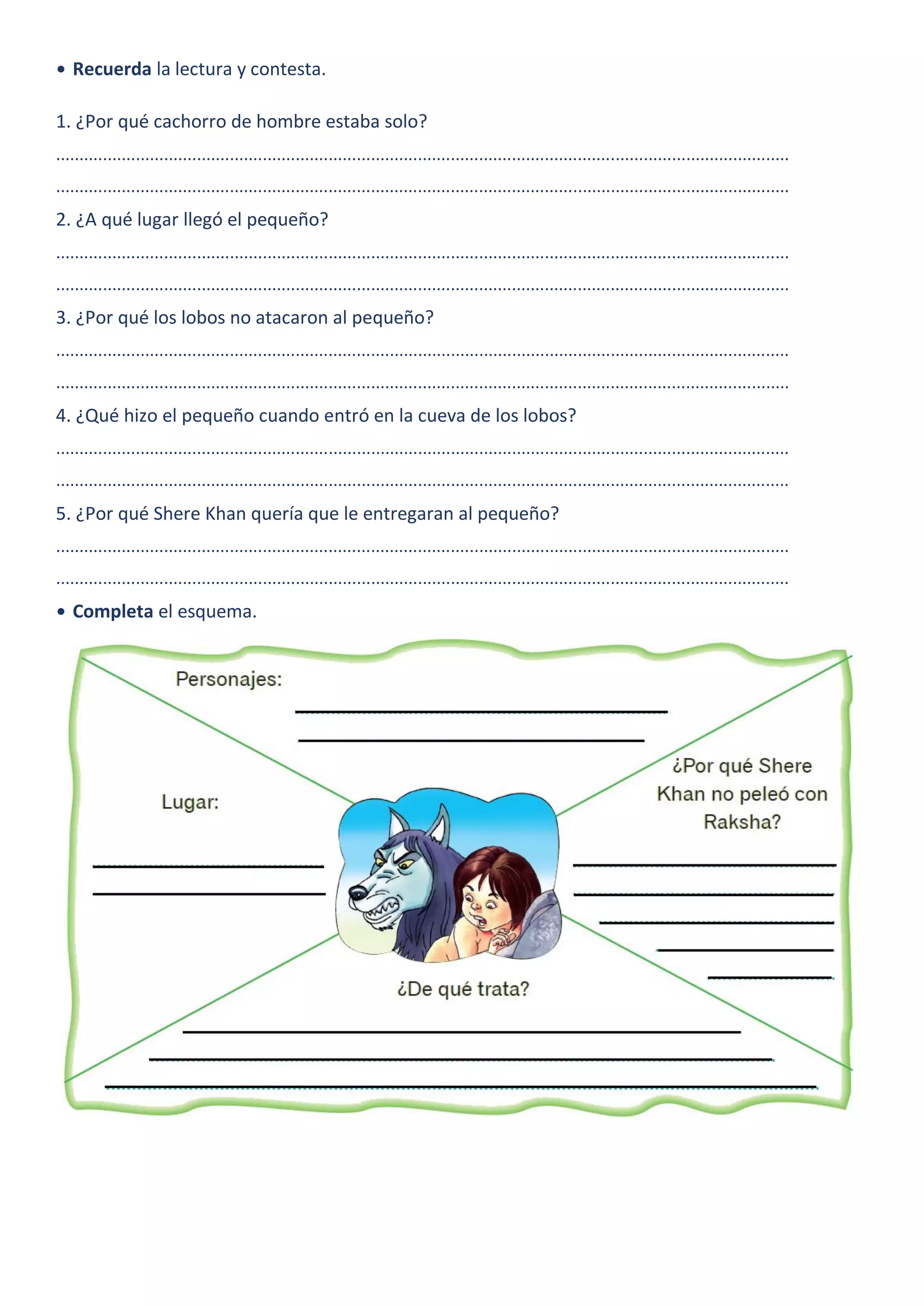• Recuerda la lectura y contesta.
1. ¿Por qué cachorro de hombre estaba solo?
............................................................................................................................................................
............................................................................................................................................................
2. ¿A qué lugar llegó el pequeño?
............................................................................................................................................................
............................................................................................................................................................
3. ¿Por qué los lobos no atacaron al pequeño?
............................................................................................................................................................
............................................................................................................................................................
4. ¿Qué hizo el pequeño cuando entró en la cueva de los lobos?
............................................................................................................................................................
............................................................................................................................................................
5. ¿Por qué Shere Khan quería que le entregaran al pequeño?
............................................................................................................................................................
............................................................................................................................................................
• Completa el esquema.
 