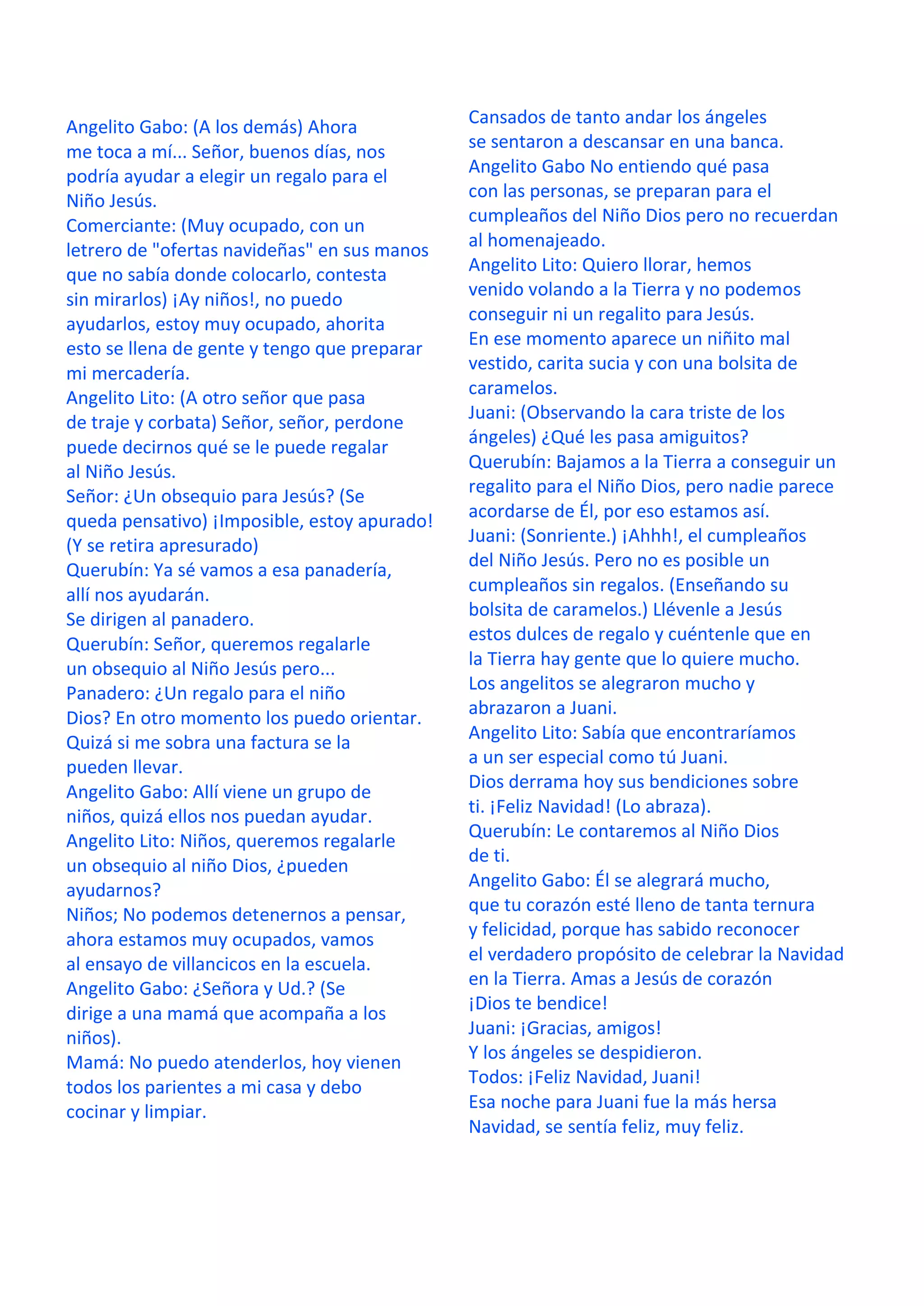 Angelito Gabo: (A los demás) Ahora
me toca a mí... Señor, buenos días, nos
podría ayudar a elegir un regalo para el
Niño Jesús.
Comerciante: (Muy ocupado, con un
letrero de "ofertas navideñas" en sus manos
que no sabía donde colocarlo, contesta
sin mirarlos) ¡Ay niños!, no puedo
ayudarlos, estoy muy ocupado, ahorita
esto se llena de gente y tengo que preparar
mi mercadería.
Angelito Lito: (A otro señor que pasa
de traje y corbata) Señor, señor, perdone
puede decirnos qué se le puede regalar
al Niño Jesús.
Señor: ¿Un obsequio para Jesús? (Se
queda pensativo) ¡Imposible, estoy apurado!
(Y se retira apresurado)
Querubín: Ya sé vamos a esa panadería,
allí nos ayudarán.
Se dirigen al panadero.
Querubín: Señor, queremos regalarle
un obsequio al Niño Jesús pero...
Panadero: ¿Un regalo para el niño
Dios? En otro momento los puedo orientar.
Quizá si me sobra una factura se la
pueden llevar.
Angelito Gabo: Allí viene un grupo de
niños, quizá ellos nos puedan ayudar.
Angelito Lito: Niños, queremos regalarle
un obsequio al niño Dios, ¿pueden
ayudarnos?
Niños; No podemos detenernos a pensar,
ahora estamos muy ocupados, vamos
al ensayo de villancicos en la escuela.
Angelito Gabo: ¿Señora y Ud.? (Se
dirige a una mamá que acompaña a los
niños).
Mamá: No puedo atenderlos, hoy vienen
todos los parientes a mi casa y debo
cocinar y limpiar.
Cansados de tanto andar los ángeles
se sentaron a descansar en una banca.
Angelito Gabo No entiendo qué pasa
con las personas, se preparan para el
cumpleaños del Niño Dios pero no recuerdan
al homenajeado.
Angelito Lito: Quiero llorar, hemos
venido volando a la Tierra y no podemos
conseguir ni un regalito para Jesús.
En ese momento aparece un niñito mal
vestido, carita sucia y con una bolsita de
caramelos.
Juani: (Observando la cara triste de los
ángeles) ¿Qué les pasa amiguitos?
Querubín: Bajamos a la Tierra a conseguir un
regalito para el Niño Dios, pero nadie parece
acordarse de Él, por eso estamos así.
Juani: (Sonriente.) ¡Ahhh!, el cumpleaños
del Niño Jesús. Pero no es posible un
cumpleaños sin regalos. (Enseñando su
bolsita de caramelos.) Llévenle a Jesús
estos dulces de regalo y cuéntenle que en
la Tierra hay gente que lo quiere mucho.
Los angelitos se alegraron mucho y
abrazaron a Juani.
Angelito Lito: Sabía que encontraríamos
a un ser especial como tú Juani.
Dios derrama hoy sus bendiciones sobre
ti. ¡Feliz Navidad! (Lo abraza).
Querubín: Le contaremos al Niño Dios
de ti.
Angelito Gabo: Él se alegrará mucho,
que tu corazón esté lleno de tanta ternura
y felicidad, porque has sabido reconocer
el verdadero propósito de celebrar la Navidad
en la Tierra. Amas a Jesús de corazón
¡Dios te bendice!
Juani: ¡Gracias, amigos!
Y los ángeles se despidieron.
Todos: ¡Feliz Navidad, Juani!
Esa noche para Juani fue la más hersa
Navidad, se sentía feliz, muy feliz.
 
