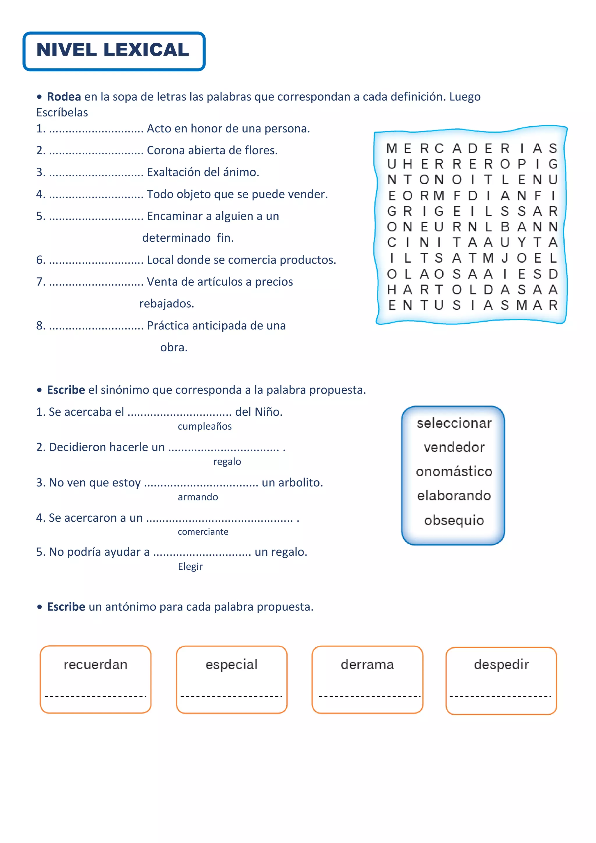 NIVEL LEXICAL
• Rodea en la sopa de letras las palabras que correspondan a cada definición. Luego
Escríbelas
1. ............................. Acto en honor de una persona.
2. ............................. Corona abierta de flores.
3. ............................. Exaltación del ánimo.
4. ............................. Todo objeto que se puede vender.
5. ............................. Encaminar a alguien a un
determinado fin.
6. ............................. Local donde se comercia productos.
7. ............................. Venta de artículos a precios
rebajados.
8. ............................. Práctica anticipada de una
obra.
• Escribe el sinónimo que corresponda a la palabra propuesta.
1. Se acercaba el ................................ del Niño.
cumpleaños
2. Decidieron hacerle un .................................. .
regalo
3. No ven que estoy ................................... un arbolito.
armando
4. Se acercaron a un ............................................. .
comerciante
5. No podría ayudar a .............................. un regalo.
Elegir
• Escribe un antónimo para cada palabra propuesta.
 
