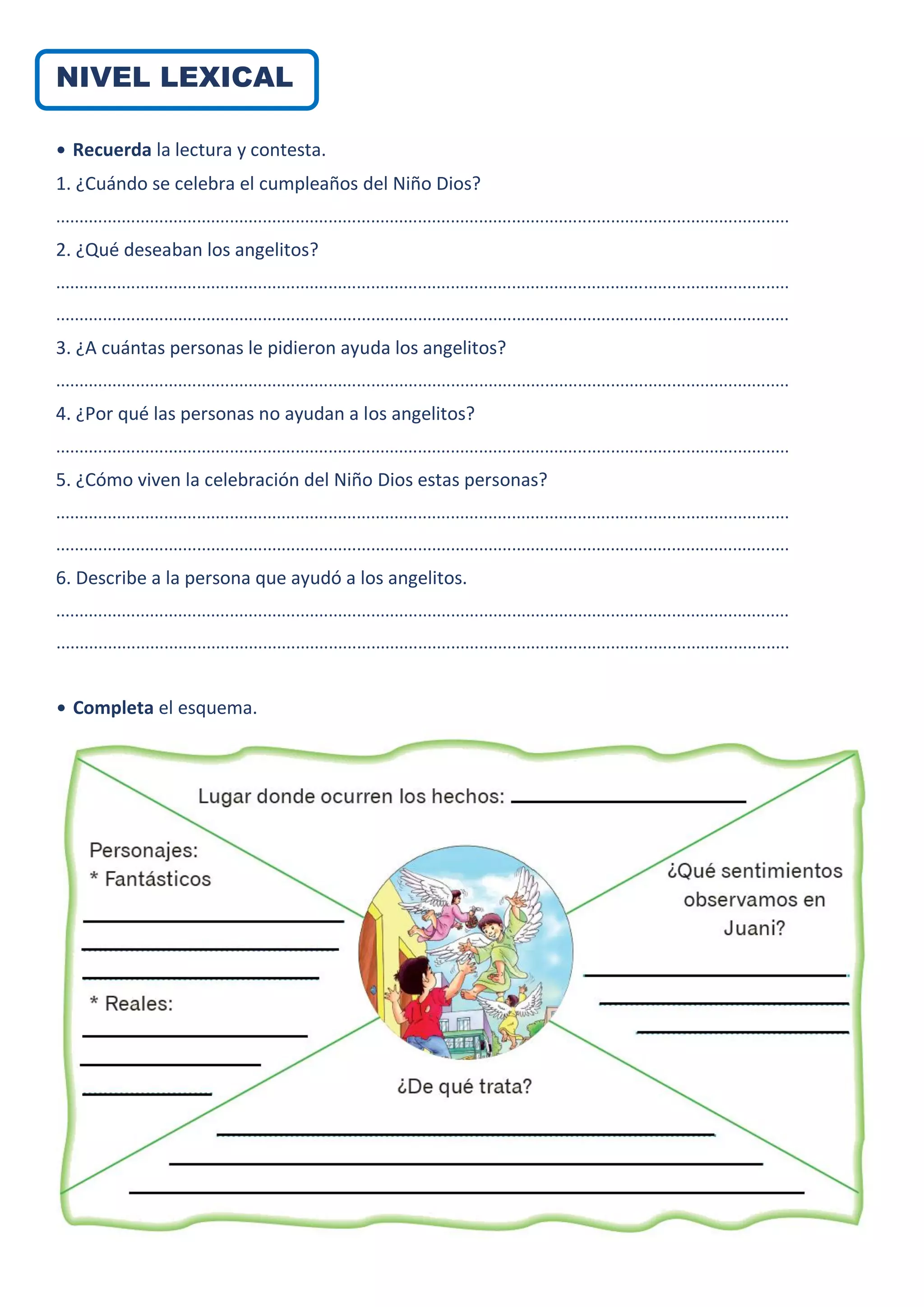 NIVEL LEXICAL
• Recuerda la lectura y contesta.
1. ¿Cuándo se celebra el cumpleaños del Niño Dios?
............................................................................................................................................................
2. ¿Qué deseaban los angelitos?
............................................................................................................................................................
............................................................................................................................................................
3. ¿A cuántas personas le pidieron ayuda los angelitos?
............................................................................................................................................................
4. ¿Por qué las personas no ayudan a los angelitos?
............................................................................................................................................................
5. ¿Cómo viven la celebración del Niño Dios estas personas?
............................................................................................................................................................
............................................................................................................................................................
6. Describe a la persona que ayudó a los angelitos.
............................................................................................................................................................
............................................................................................................................................................
• Completa el esquema.
 