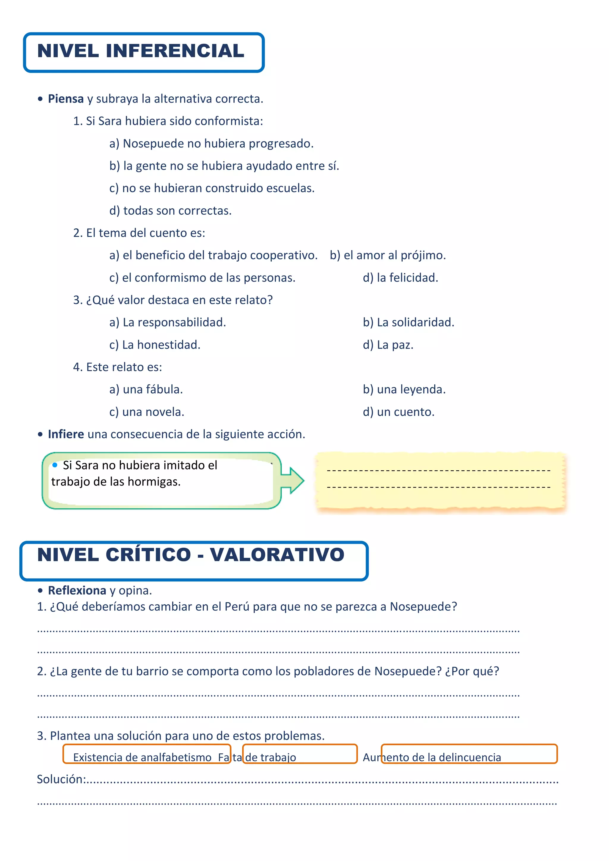 NIVEL INFERENCIAL
• Piensa y subraya la alternativa correcta.
1. Si Sara hubiera sido conformista:
a) Nosepuede no hubiera progresado.
b) la gente no se hubiera ayudado entre sí.
c) no se hubieran construido escuelas.
d) todas son correctas.
2. El tema del cuento es:
a) el beneficio del trabajo cooperativo. b) el amor al prójimo.
c) el conformismo de las personas. d) la felicidad.
3. ¿Qué valor destaca en este relato?
a) La responsabilidad. b) La solidaridad.
c) La honestidad. d) La paz.
4. Este relato es:
a) una fábula. b) una leyenda.
c) una novela. d) un cuento.
• Infiere una consecuencia de la siguiente acción.
NIVEL CRÍTICO - VALORATIVO
• Reflexiona y opina.
1. ¿Qué deberíamos cambiar en el Perú para que no se parezca a Nosepuede?
............................................................................................................................................................
............................................................................................................................................................
2. ¿La gente de tu barrio se comporta como los pobladores de Nosepuede? ¿Por qué?
............................................................................................................................................................
............................................................................................................................................................
3. Plantea una solución para uno de estos problemas.
Existencia de analfabetismo Falta de trabajo Aumento de la delincuencia
Solución:.............................................................................................................................................
........................................................................................................................................................................
• Si Sara no hubiera imitado el
trabajo de las hormigas.
 