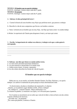 TEXTO 1: El hombre que no quería trabajar.
FUENTE: Antología Leamos mejor cada día.6° grado.
TEXTO 2: El encanto
FUENTE: Antología Leamos mejor cada día.4° grado.
1.- Subraya la idea principal del texto 1
a.- Cuenta la historia de unos hombres muy flojos que preferían morir ,que ponerse a trabajar.
b.- Describe la vida de unos campesinos que llevan a un hombre a enterrar.
c.- Narra la historia de un hombre que era muy flojo, tan flojo que hasta comer le costaba trabajo.
d.-Relata la experiencia de Chanito para desgranar el maíz y así tener qué comer.
2.- Escribe la importancia de realizar un esfuerzo y trabajar en lo que a cada quien le
corresponde.
________________________________________________________________________________
________________________________________________________________________________
________________________________________________________________________________
________________________________________________________________________________
________________________________________________________________________________
_____
3.- Subraya una idea que tienen en común ambos textos.
a.- Los dos textos presentan personajes fantásticos.
b.- Las dos historias se desarrollan en el medio rural.
c.- Ambos textos tienen el mismo argumento.
d.-Los dos relatos describen las formas de vida de la gente .
El hombre que no quería trabajar
Había una vez, en un rancho, un hombre llamado Chanito. Era flojo, flojísimo, y no quería
trabajar. Los señores lo mantenían de gorra porque no hacía absolutamente nada.
Un día de tantos, de plano se fastidiaron de mantenerlo y le dijeron:
_Chanito, ya no podemos seguir dándote tortilla. ¡Ponte a trabajar!
_ No, trabajar no – contestó Chanito-. Mejor entiérrenme vivo.
Le tomaron la palabra. Lo metieron a un cajón y se lo llevaron para el panteón.
En el camino se encontraron con un señor que venía de la labor y traía un burro con dos colotes
(canasta cilíndrica) de mazorcas.
_ ¿Pa ónde van? _les preguntó.
_Pos vamos pal pantión, a enterrar a Chanito .
 