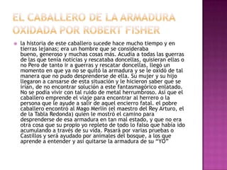  la historia de este caballero sucede hace mucho tiempo y en
tierras lejanas; era un hombre que se consideraba
bueno, generoso y muchas cosas más. Acudía a todas las guerras
de las que tenía noticias y rescataba doncellas, quisieran ellas o
no Pero de tanto ir a guerras y rescatar doncellas, llegó un
momento en que ya no se quitó la armadura y se le oxidó de tal
manera que no pudo desprenderse de ella. Su mujer y su hijo
llegaron a cansarse de esta situación y le hicieron saber que se
irían, de no encontrar solución a este fantasmagórico enlatado.
No se podía vivir con tal ruido de metal herrumbroso. Así que el
caballero emprende el viaje para encontrar al herrero o la
persona que le ayude a salir de aquel encierro fatal. el pobre
caballero encontró al Mago Merlin (el maestro del Rey Arturo, el
de la Tabla Redonda) quien le mostró el camino para
desprenderse de esa armadura en tan mal estado, y que no era
otra cosa que su propio yo repleto de todo lo falso que había ido
acumulando a través de su vida. Pasará por varias pruebas o
Castillos y será ayudado por animales del bosque, a los que
aprende a entender y asi quitarse la armadura de su “YO”
 