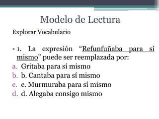 Modelo de Lectura
Explorar Vocabulario

• 1. La expresión “Refunfuñaba para sí
  mismo” puede ser reemplazada por:
a. Gritaba para sí mismo
b. b. Cantaba para sí mismo
c. c. Murmuraba para sí mismo
d. d. Alegaba consigo mismo
 