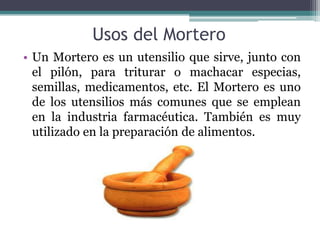 Usos del Mortero
• Un Mortero es un utensilio que sirve, junto con
  el pilón, para triturar o machacar especias,
  semillas, medicamentos, etc. El Mortero es uno
  de los utensilios más comunes que se emplean
  en la industria farmacéutica. También es muy
  utilizado en la preparación de alimentos.
 