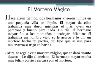 El Mortero Mágico
Hace algún tiempo, dos hermanos vivieron juntos en
 una pequeña villa en Japón. El mayor de ellos
 trabajaba muy duro, mientras el más joven era
 perezoso y bueno para nada. Un día, el hermano
 mayor fue a las montañas a trabajar. Mientras él
 trabajaba un hombre viejo se le acercó y le dio un
 mortero hecho de piedra, del tipo que se usa para
 moler arroz o trigo en harina.

- Mira, te regalo este mortero mágico, que te dará cuanto
  desees – Le dijo el anciano. El hermano mayor estaba
  muy feliz y corrió a su casa con el mortero.
 