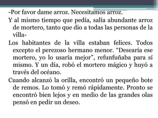 -Por favor dame arroz. Necesitamos arroz.
Y al mismo tiempo que pedía, salía abundante arroz
  de mortero, tanto que dio a todas las personas de la
  villa-
Los habitantes de la villa estaban felices. Todos
  excepto el perezoso hermano menor. “Desearía ese
  mortero, yo lo usaría mejor”, refunfuñaba para sí
  mismo. Y un día, robó el mortero mágico y huyó a
  través del océano.
Cuando alcanzó la orilla, encontró un pequeño bote
  de remos. Lo tomó y remó rápidamente. Pronto se
  encontró bien lejos y en medio de las grandes olas
  pensó en pedir un deseo.
 
