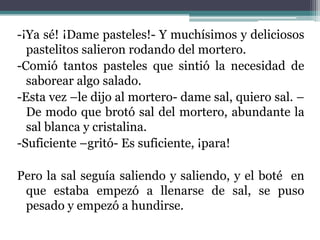 -¡Ya sé! ¡Dame pasteles!- Y muchísimos y deliciosos
  pastelitos salieron rodando del mortero.
-Comió tantos pasteles que sintió la necesidad de
  saborear algo salado.
-Esta vez –le dijo al mortero- dame sal, quiero sal. –
  De modo que brotó sal del mortero, abundante la
  sal blanca y cristalina.
-Suficiente –gritó- Es suficiente, ¡para!

Pero la sal seguía saliendo y saliendo, y el boté en
 que estaba empezó a llenarse de sal, se puso
 pesado y empezó a hundirse.
 