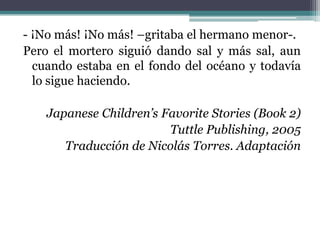 - ¡No más! ¡No más! –gritaba el hermano menor-.
Pero el mortero siguió dando sal y más sal, aun
  cuando estaba en el fondo del océano y todavía
  lo sigue haciendo.

    Japanese Children’s Favorite Stories (Book 2)
                         Tuttle Publishing, 2005
       Traducción de Nicolás Torres. Adaptación
 