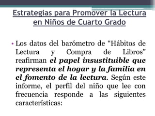 Estrategias para Promover la Lectura
      en Niños de Cuarto Grado

• Los datos del barómetro de “Hábitos de
  Lectura     y    Compra    de   Libros”
  reafirman el papel insustituible que
  representa el hogar y la familia en
  el fomento de la lectura. Según este
  informe, el perfil del niño que lee con
  frecuencia responde a las siguientes
  características:
 