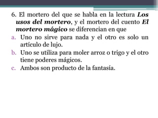 6. El mortero del que se habla en la lectura Los
  usos del mortero, y el mortero del cuento El
  mortero mágico se diferencian en que
a. Uno no sirve para nada y el otro es solo un
   artículo de lujo.
b. Uno se utiliza para moler arroz o trigo y el otro
   tiene poderes mágicos.
c. Ambos son producto de la fantasía.
 