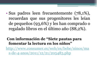 • Sus padres leen frecuentemente (78,1%),
  recuerdan que sus progenitores les leían
  de pequeños (93,6%) y les han comprado o
  regalado libros en el último año (88,2%).

Con información de “Siete pautas para
 fomentar la lectura en los niños”
http://www.consumer.es/web/es/bebe/ninos/ma
 s-de-4-anos/2011/12/21/205483.php
 