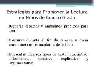 Estrategias para Promover la Lectura
      en Niños de Cuarto Grado
Generar espacios y ambientes propicios para
 leer.

Lecturas durante el fin de semana y hacer
 socializaciones comentarios de lo leído.

Presentar diversos tipos de texto: descriptivo,
 informativo,    narrativo,    explicativo     y
 argumentativo.
 