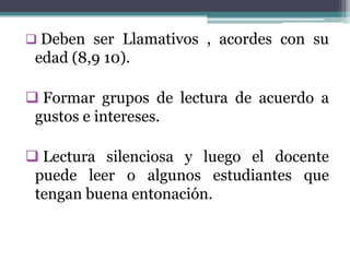  Deben ser Llamativos , acordes con su
 edad (8,9 10).

 Formar grupos de lectura de acuerdo a
 gustos e intereses.

 Lectura silenciosa y luego el docente
 puede leer o algunos estudiantes que
 tengan buena entonación.
 