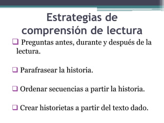 Estrategias de
   comprensión de lectura
 Preguntas antes, durante y después de la
 lectura.

 Parafrasear la historia.

 Ordenar secuencias a partir la historia.

 Crear historietas a partir del texto dado.
 