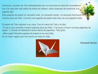 Entonces, el padre de Tato desesperado por no encontrar la solución al problema,
fue a la casa del más sabio de todos los sabios, quien después de examinar a la
pajarita dijo:
Esta pajarita de papel no necesita volar, no necesita cantar, no necesita hermosos
colores para ser feliz. Cuando una pajarita de papel está sola, es una pajarita triste.
El padre de Tato regresó a su casa. Fue al cuarto de Tato y le dijo:
-Ya sé lo que necesita nuestra pajarita para ser feliz. Y se puso a hacer muchas pajaritas de
papel. Y cuando la habitación estuvo llena de pajaritas, Tato gritó:
-¡Mira papá! Nuestra pajarita de papel ya es muy feliz.
Es el mejor regalo que has hecho en toda mi vida.
Fernando Alonso.
 