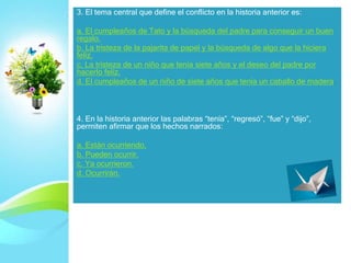 3. El tema central que define el conflicto en la historia anterior es:
a. El cumpleaños de Tato y la búsqueda del padre para conseguir un buen
regalo.
b. La tristeza de la pajarita de papel y la búsqueda de algo que la hiciera
feliz.
c. La tristeza de un niño que tenía siete años y el deseo del padre por
hacerlo feliz.
d. El cumpleaños de un niño de siete años que tenía un caballo de madera.
4. En la historia anterior las palabras “tenía”, “regresó”, “fue” y “dijo”,
permiten afirmar que los hechos narrados:
a. Están ocurriendo.
b. Pueden ocurrir.
c. Ya ocurrieron.
d. Ocurrirán.
 