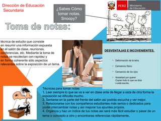 Dirección de Educación
Secundaria ¿Sabes Cómo
tomar notas,
Snoopy?
técnica de estudio que consiste
en resumir una información expuesta
en el salón de clase, reuniones,
conferencias, etc. Mediante la toma de
notas se recolectan con rapidez y
en forma coherente sólo aspectos
relevantes sobre la exposición de un tema.
Técnicas para tomar notas
1. Leer siempre lo que se va a ver en clase ante de llegar a esta de otra forma la
exposición se dificulta mucho.
2. Sentarse en la parte del frente del salón así podrás escucha y ver mejor.
3. Relacionarse con los compañeros estudiantes más serios o dedicados para
poder intercambiar notas y así mejorar tus apuntes propios.
4. Organiza y haz un índice de tus notas así será más fácil estudiar o pasar de un
tema o concepto a otro y encontraras referencias rápidamente.
 