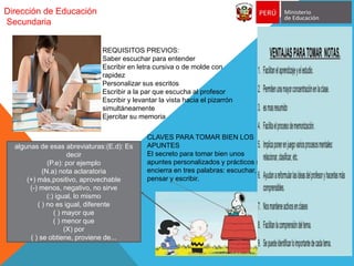Dirección de Educación
Secundaria
CLAVES PARA TOMAR BIEN LOS
APUNTES
El secreto para tomar bien unos
apuntes personalizados y prácticos se
encierra en tres palabras: escuchar,
pensar y escribir.
algunas de esas abreviaturas:(E.d): Es
decir
(P.e): por ejemplo
(N.a) nota aclaratoria
(+) más,positivo, aprovechable
(-) menos, negativo, no sirve
(:) igual, lo mismo
( ) no es igual, diferente
( ) mayor que
( ) menor que
(X) por
( ) se obtiene, proviene de...
REQUISITOS PREVIOS:
Saber escuchar para entender
Escribir en letra cursiva o de molde con
rapidez
Personalizar sus escritos
Escribir a la par que escucha al profesor
Escribir y levantar la vista hacia el pizarrón
simultáneamente
Ejercitar su memoria
 