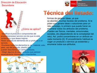 Dirección de Educación
Secundaria
formas de generar ideas, ya que
se abordan muchas facetas del problema. Si le
piden que genere ideas o soluciones para un
reto complejo, lo primero que puede hacer es
enumerar todos los atributos del problema.
Pueden ser físicos, mentales, emocionales,
sociales, etc.(dependiendo de la complejidad del
reto). Así, podrá concentrarse en un atributo en
cada momento [2]. El procedimiento habitual es
coger un producto o servicio ya existentes y
enumerar todos sus atributos.
¿Cómo se aplica?
Identificar el producto o componentes del
producto/proceso/ servicio con los que no está
contento/a o que desea mejorar.
Hacer una lista de elementos de un producto o un
servicio.
Enumerar todos los elementos (p. ej., material, color,
peso, uso del producto, diseño) que
pueden describirse con ciertos atributos.
• Elegir algunos de estos atributos que parecen
especialmente interesantes o importantes.
 