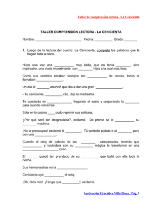 Taller de comprensión lectora. La Cenicienta
TALLER COMPRENSION LECTORA - LA CENICIENTA
Nombre: __________________________ Fecha: __________ Grado: _______
1. Luego de la lectura del cuento: La Cenicienta, completa las palabras que le
hagan falta al texto.
Hubo una vez una ___________ muy bella, que no tenía ________, sino
madrastra, una viuda impertinente con ________ hijas a la cual más feas.
Como sus vestidos estaban siempre tan ___________ de ceniza, todos la
llamaban _______________.
Un día el _______ anunció que iba a dar una gran _______________.
- Tu cenicienta, __________irás, dijo la madrastra.
Te quedarás en ______________ fregando el suelo y preparando la ________
para cuando volvamos.
Sola en la cocina ____ pudo reprimir sus sollozos.
¿Por qué seré tan desgraciada?, exclamó. De pronto se le ___________ su
________ madrina.
¡No te preocupes! exclamó el _________. Tú también podrás ir al ________ pero
con una ____________.
Cuando el reloj de palacio de las ________ campanadas, tendrás que
___________ y tocándola con su __________ mágica la transformó en una
____________________ joven.
El _______quedó tan prendado de su __________ que bailó con ella toda la
noche.
Sus hermanastras no la _________________.
Cenicienta oyó ___________ el reloj.
¡Oh, Dios mío! ¡Tengo que __________!, exclamó.
Institución Educativa Villa Flora. Pág. 1
 