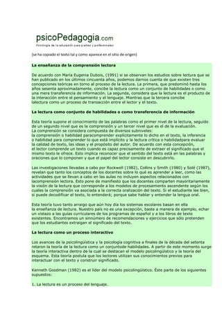 (se ha copiado el texto tal y como aparece en el sitio de origen)
La enseñanza de la comprensión lectora
De acuerdo con María Eugenia Dubois, (1991) si se observan los estudios sobre lectura que se
han publicado en los últimos cincuenta años, podemos darnos cuenta de que existen tres
concepciones teóricas en torno al proceso de la lectura. La primera, que predominó hasta los
años sesenta aproximadamente, concibe la lectura como un conjunto de habilidades o como
una mera transferencia de información. La segunda, considera que la lectura es el producto de
la interacción entre el pensamiento y el lenguaje. Mientras que la tercera concibe
lalectura como un proceso de transacción entre el lector y el texto.
La lectura como conjunto de habilidades o como transferencia de información
Esta teoría supone el conocimiento de las palabras como el primer nivel de la lectura, seguido
de un segundo nivel que es la comprensión y un tercer nivel que es el de la evaluación.
La comprensión se considera compuesta de diversos subniveles:
la comprensión o habilidad paracomprender explícitamente lo dicho en el texto, la inferencia
o habilidad para comprender lo que está implícito y la lectura crítica o habilidadpara evaluar
la calidad de texto, las ideas y el propósito del autor. De acuerdo con esta concepción,
el lector comprende un texto cuando es capaz precisamente de extraer el significado que el
mismo texto le ofrece. Esto implica reconocer que el sentido del texto está en las palabras y
oraciones que lo componen y que el papel del lector consiste en descubrirlo.
Las investigaciones llevadas a cabo por Rockwell (1982), Collins y Smith (1980) y Solé (1987),
revelan que tanto los conceptos de los docentes sobre lo qué es aprender a leer, como las
actividades que se llevan a cabo en las aulas no incluyen aspectos relacionados con
lacomprensión lectora. Esto pone de manifiesto que los docentes comparten mayoritariamente
la visión de la lectura que corresponde a los modelos de procesamiento ascendente según los
cuales la comprensión va asociada a la correcta oralización del texto. Si el estudiante lee bien,
si puede decodificar el texto, lo entenderá; porque sabe hablar y entender la lengua oral.
Esta teoría tuvo tanto arraigo que aún hoy día los sistemas escolares basan en ella
la enseñanza de lectura. Nuestro país no es una excepción, baste a manera de ejemplo, echar
un vistazo a las guías curriculares de los programas de español y a los libros de texto
existentes. Encontramos un sinnúmero de recomendaciones y ejercicios que sólo pretenden
que los estudiantes extraigan el significado del texto.
La lectura como un proceso interactivo
Los avances de la psicolingüística y la psicología cognitiva a finales de la década del setenta
retaron la teoría de la lectura como un conjuntode habilidades. A partir de este momento surge
la teoría interactiva dentro de la cual se destacan el modelo psicolingüístico y la teoría del
esquema. Esta teoría postula que los lectores utilizan sus conocimientos previos para
interactuar con el texto y construir significado.
Kenneth Goodman (1982) es el líder del modelo psicolingüístico. Éste parte de los siguientes
supuestos:
1. La lectura es un proceso del lenguaje.
 