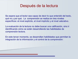 Después de la lectura Se espera que el lector sea capaz de decir lo que entendió del texto, qué no y por qué.  La  comprensión se realiza en tres niveles específicos: el nivel explícito, el nivel implícito y el nivel valorativo.  La evaluación de la lectura no debe buscar una calificación, sino ir identificando cómo se están desarrollando las habilidades de comprensión lectora. En este tercer momento, se desarrollan habilidades que permitan la integración de la información y el control de la comprensión: 