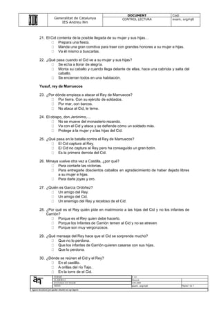 DOCUMENT                    Codi
                       Generalitat de Catalunya          CONTROL LECTURA               exam. org#qlt
                           IES Andreu Nin



        21. El Cid contenta de la posible llegada de su mujer y sus hijas…
                    Prepara una fiesta.
                    Manda una gran comitiva para traer con grandes honores a su mujer e hijas.
                    Va él mismo a buscarlas.

        22. ¿Qué pasa cuando el Cid ve a su mujer y sus hijas?
                  Se echa a llorar de alegría.
                  Monta su caballo y cuando llega delante de ellas, hace una cabriola y salta del
                  caballo.
                  Se encierran todos en una habitación.

        Yusuf, rey de Marruecos

        23. ¿Por dónde empieza a atacar el Rey de Marruecos?
                  Por tierra. Con su ejército de soldados.
                  Por mar, con barcos.
                  No ataca al Cid, le teme.

        24. El obispo, don Jerónimo,…
                   No se mueve del monasterio rezando.
                   Va con el Cid y ataca y se defiende como un soldado más.
                   Protege a la mujer y a las hijas del Cid.

        25. ¿Qué pasa en la batalla contra el Rey de Marruecos?
                  El Cid captura al Rey.
                  El Cid no captura al Rey pero ha conseguido un gran botín.
                  Es la primera derrota del Cid.

        26. Minaya vuelve otra vez a Castilla, ¿por qué?
                  Para contarle las victorias.
                  Para entregarle doscientos caballos en agradecimiento de haber dejado libres
                  a su mujer e hijas.
                  Para darle joyas y oro.

        27. ¿Quién es García Ordóñez?
                  Un amigo del Rey.
                  Un amigo del Cid.
                  Un enemigo del Rey y receloso de el Cid.

        28. ¿Por qué es el Rey quién pide en matrimonio a las hijas del Cid y no los infantes de
            Carrión?
                   Porque es el Rey quien debe hacerlo.
                   Porque los Infantes de Carrión temen al Cid y no se atreven
                   Porque son muy vergonzosos.

        29. ¿Qué mensaje del Rey hace que el Cid se sorprenda mucho?
                  Que no lo perdona.
                  Que los infantes de Carrión quieren casarse con sus hijas.
                  Que lo perdona.

        30. ¿Dónde se reúnen el Cid y el Rey?
                 En el castillo.
                 A orillas del río Tajo.
                 En la torre de el Cid.
                      VERSIÓ                                  V 1.0
                      ELABORAT                                Direcció
                      ENTRADA EN VIGOR                        1-09-2009
                      ARXIU                                   exam. org#qlt                 Pàgina 3 de 3
Aquest document pot quedar obsolet un cop imprés
 