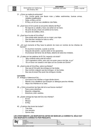 DOCUMENT                   Codi
                       Generalitat de Catalunya            CONTROL LECTURA              exam. org#qlt
                           IES Andreu Nin


        31. ¿Cómo se realiza la entrevista?
                 Con mucha gente que llevan ricas y bellas vestimentas, buenas armas,
                 caballos engalanados..
                 Solos, el Rey y el Cid.
                 El Rey y el cid con sus caballeros más fieles.

        32. ¿Qué hace el Cid cuando se encuentra delante del Rey?
                  No baja de su caballo y hace una señal con la mano.
                  Se pone de pie y hace una señal con la mano.
                  Se pone de rodillas y llora. .

        33. ¿Qué favor le pide el Cid al Rey?
                  Que pueda estar siempre con su mujer y sus hijas.
                  Que sea bien recibido en todo su reino.
                  Que no casen sus hijas.

        34. ¿En qué momento el Rey hace la petición de mano en nombre de los infantes de
            Carrión?
                   En el primer momento, cuando ve al Cid.
                   Después del perdón, cuando están en los aposentos.
                   Al amanecer del tercer día de fiesta, delante de todos los invitados.

        35. ¿Cuáles son las palabras de El Cid, respecto a la boda?
                  “Muy contento estoy ante tal noticia”.
                  “Os lo agradezco señor, pero sois vos quien casa a mis hija, no yo”
                  “Es un honor ver casado a mis hijas con los Condes de Carrión”

        36. ¿Qué le pide el Cid al Rey, sobre Las Bodas?
                  Que sea el Cid quién las entregue en las bodas.
                  Que nombre a alguien que las entregue en las bodas.
                  Que sea el propio Rey quien las entregue a bodas.

        Las bodas
        37. Al llegar a Valencia el Cid….
                    Les busca a los infantes un lugar dónde dormir..
                    Manda a sus caballeros que busquen un albergue para los infantes.
                    Aloja a los Infantes en su casa.

        38. ¿ Cómo encuentran las hijas del cid a sus futuros maridos?
                 Feos y poco atractivos.
                 Mayores y elegantes.
                 Atractivos y bien vestidos.

        39. ¿Quién entrega las hijas del Cid a los infantes?
                  El Cid.
                  Minaya.
                  El Rey.

        40. ¿Cuántos días duran las bodas?
                  Tres días.
                  Una semana.
                  Quince días.

LEE ATENTAMENTE LAS RESPUESTAS ANTES DE MARCAR LA CORRECTA. SÓLO HAY
UNA RESPUESTA CORRECTA POR PREGUNTA.
                      VERSIÓ                                   V 1.0
                      ELABORAT                                 Direcció
                      ENTRADA EN VIGOR                         1-09-2009
                      ARXIU                                    exam. org#qlt                 Pàgina 4 de 3
Aquest document pot quedar obsolet un cop imprés
 