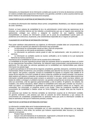 interesados y la interpretación de la información contable para ayudar en la toma de decisiones comerciales.
Un sistema contable debe proporcionar información a los gerentes y también a varios usuarios externos que
tienen interés en las actividades financieras de la empresa.
CARACTERÍSTICASDEUNSISTEMADEINFORMACIÓNCONTABLE
Un sistema de información bien diseñado ofrece control, compatibilidad, flexibilidad y una relación aceptable
de costo / beneficio.
Control: un buen sistema de contabilidad le da a la administración control sobre las operaciones de la
empresa. Los controles internos son los métodos y procedimientos que usa un negocio para autorizar las
operaciones, proteger sus activos y asegurar la exactitud de sus registros contables.
Compatibilidad: un sistema de información cumple con la pauta de compatibilidad cuando opera sin
problemas con la estructura, el personal, y las características especiales de un negocio en particular.
CUALIDADESDEUNSISTEMADEINFORMACIÓNCONTABLE
Para poder satisfacer adecuadamente sus objetivos, la información contable debe ser comprensible, útil y
en ciertos casos se requiere que además la información sea comparable.
 La información es comprensible cuando es clara y fácil de comprender.
 La información es útil cuando es pertinente y confiable.
 La información es pertinente cuando posee el valor de realimentación, valor de predicción y es
oportuna.
 La información es confiable cuando es neutral, verificable y en la medida en la cual represente
fielmente los hechos económicos.
Importancia de la contabilidad en función de los usuarios de la información.
La contabilidad es de gran importancia porque todas las empresas tienen la necesidad de llevar un control
de sus negociaciones mercantiles y financieras. Así obtendrá mayor productividad y aprovechamiento de su
patrimonio. Por otra parte, los servicios aportados por la contabilidad son imprescindibles para obtener
información de carácter legal.
La gente que participa en el mundo de los negocios: propietarios, gerentes, banqueros, corredores de bolsa,
inversionistas utilizan los términos y los conceptos contables para describir los recursos y las actividades de
todo negocio, sea grande o pequeño. Aunque la contabilidad ha logrado su progreso más notable en el
campo de los negocios, la función contable es vital en todas las unidades de nuestra sociedad. Una persona
debe explicar sus ingresos y presentar una declaración de renta. A menudo, una persona debe proporcionar
información contable personal para poder comprar un automóvil o una casa, recibir una beca, obtener una
tarjeta de crédito o conseguir un préstamo bancario. Las grandes compañías por acciones son responsables
ante sus accionistas, ante las agencias gubernamentales y ante el público. El gobierno, los estados, las
ciudades y los centros educativos, deben utilizar la contabilidad como base para controlar sus recursos y
medir sus logros. La contabilidad es igualmente esencial para la operación exitosa de un negocio, una
universidad, una comunidad, un programa social o una ciudad. Todos los ciudadanos necesitan cierto
conocimiento de contabilidad si desean actuar en forma inteligente y aceptar retos que les impone la
sociedad.
Las personas que reciben los informes contables se denominan usuarios de la información contable.
Un gerente comercial u otra persona que este en posición de tomar decisiones y que carezca de
conocimientos de contabilidad, probablemente no apreciara hasta que punto la información contable se
basa en estimativos más que en mediciones precisas y exactas.
OBJETIVOSDEUNSISTEMADEINFORMACIÓNCONTABLE
La información contable debe servir fundamentalmente para:
Conocer y demostrar los recursos controlados por un ente económico, las obligaciones que tenga de
transferir recursos a otros entes, los cambios que hubieren experimentado tales recursos y el resultado
obtenido en el periodo.
 Predecir flujos de efectivo.
 Apoyar a los administradores en la planeación, organización y dirección de los negocios.
 Tomar decisiones en materia de inversiones y crédito.
 