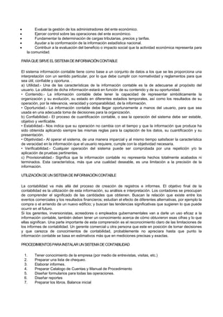  Evaluar la gestión de los administradores del ente económico.
 Ejercer control sobre las operaciones del ente económico.
 Fundamentar la determinación de cargas tributarias, precios y tarifas.
 Ayudar a la conformación de la información estadística nacional.
 Contribuir a la evaluación del beneficio o impacto social que la actividad económica representa para
la comunidad.
PARAQUESIRVEELSISTEMADEINFORMACIÓNCONTABLE
El sistema información contable tiene como base a un conjunto de datos a los que se les proporciona una
interpretación con un sentido particular, por lo que debe cumplir con normatividad y reglamentos para que
sea útil, confiable y oportuna. .
a) Utilidad.- Una de las características de la información contable es la de adecuarse al propósito del
usuario. La utilidad de dicha información estará en función de su contenido y de su oportunidad.
• Contenido.- La información contable debe tener la capacidad de representar simbólicamente la
organización y su evolución, su estado en diferentes estadios temporales, así como los resultados de su
operación, por la relevancia, veracidad y comparabilidad, de la información.
• Oportunidad.- La información contable debe llegar oportunamente a manos del usuario, para que sea
usada en una adecuada toma de decisiones para la organización.
b) Confiabilidad.- El proceso de cuantificación contable, o sea la operación del sistema debe ser estable,
objetivo y verificable.
• Estabilidad.- Nos indica que su operación no cambia con el tiempo y que la información que produce ha
sido obtenida aplicando siempre las mismas reglas para la captación de los datos, su cuantificación y su
presentación.
• Objetividad.- Al operar el sistema, de una manera imparcial y al mismo tiempo satisfacer la característica
de veracidad en la información que el usuario requiere, cumple con la objetividad necesaria.
• Verificabilidad.- Cualquier operación del sistema puede ser comprobada por una repetición y/o la
aplicación de pruebas pertinentes.
c) Provisionalidad.- Significa que la información contable no representa hechos totalmente acabados ni
terminados. Esta característica, más que una cualidad deseable, es una limitación a la precisión de la
información.
UTILIZACIÓNDEUNSISTEMADEINFORMACIÓNCONTABLE
La contabilidad va más allá del proceso de creación de registros e informes. El objetivo final de la
contabilidad es la utilización de esta información, su análisis e interpretación. Los contadores se preocupan
de comprender el significado de las cantidades que obtienen. Buscan la relación que existe entre los
eventos comerciales y los resultados financieros; estudian el efecto de diferentes alternativas, por ejemplo la
compra o el arriendo de un nuevo edificio; y buscan las tendencias significativas que sugieren lo que puede
ocurrir en el futuro.
Si los gerentes, inversionistas, acreedores o empleados gubernamentales van a darle un uso eficaz a la
información contable, también deben tener un conocimiento acerca de cómo obtuvieron esas cifras y lo que
ellas significan. Una parte importante de esta comprensión es el reconocimiento claro de las limitaciones de
los informes de contabilidad. Un gerente comercial u otra persona que este en posición de tomar decisiones
y que carezca de conocimientos de contabilidad, probablemente no apreciara hasta que punto la
información contable se basa en estimativos más que en mediciones precisas y exactas.
PROCEDIMIENTOSPARAINSTALARUNSISTEMADECONTABILIDAD
1. Tener conocimiento de la empresa (por medio de entrevistas, visitas, etc.)
2. Preparar una lista de chequeo.
3. Elaborar informes.
4. Preparar Catalogo de Cuentas y Manual de Procedimiento
5. Diseñar formularios para todas las operaciones.
6. Diseñar reportes
7. Preparar los libros. Balance inicial
 