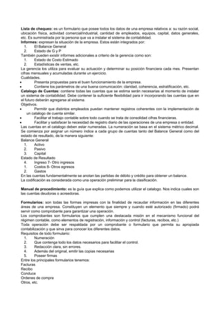 Lista de chequeo: es un formulario que posee todos los datos de una empresa relativos a: su razón social,
ubicación física, actividad comercial/industrial, cantidad de empleados, equipos, capital, datos generales,
etc. Es suministrada por la persona que va a instalar el sistema de contabilidad.
Informes: expresan la situación de la empresa. Estos están integrados por:
1. El Balance General
2. Estado de G y P
También pueden existir informes adicionales a criterio de la gerencia como son:
1. Estado de Costo Estimado
2. Estadísticas de ventas, etc.
La gerencia los utiliza para evaluar su actuación y determinar su posición financiera cada mes. Presentan
cifras mensuales y acumuladas durante un ejercicio.
Cualidades.
 Presenta propuestas para el buen funcionamiento de la empresa.
 Contiene los parámetros de una buena comunicación: claridad, coherencia, estratificación, etc.
Catalogo de Cuentas: contiene todas las cuentas que se estima serán necesarias al momento de instalar
un sistema de contabilidad. Debe contener la suficiente flexibilidad para ir incorporando las cuentas que en
el futuro deberán agregarse al sistema.
Objetivos.
 Permitir que distintos empleados puedan mantener registros coherentes con la implementación de
un catalogo de cuenta similar.
 Facilitar el trabajo contable sobre todo cuando se trata de consolidad cifras financieras.
 Facilitar y satisfacer la necesidad de registro diario de las operaciones de una empresa o entidad.
Las cuentas en el catalogo deben estar numeradas. La numeración se basa en el sistema métrico decimal.
Se comienza por asignar un número índice a cada grupo de cuentas tanto del Balance General como del
estado de resultado, de la manera siguiente:
Balance General
1. Activo
2. Pasivo
3. Capital
Estado de Resultado
4. Ingreso 7- Otro ingresos
1. Costos 8- Otros egresos
2. Gastos
En las cuentas fundamentalmente se anotan las partidas de débito y crédito para obtener un balance.
La codificación es considerada como una operación preliminar para la clasificación.
Manual de procedimiento: es la guía que explica como podemos utilizar el catalogo. Nos indica cuales son
las cuentas deudoras o acreedoras.
Formularios: son todas las formas impresas con la finalidad de recaudar información en las diferentes
áreas de una empresa. Constituyen un elemento que siempre y cuando esté autorizado (firmado) podrá
servir como comprobante para garantizar una operación.
Los comprobantes son formularios que cumplen una destacada misión en el mecanismo funcional del
régimen contable, como elementos de registración, información y control (facturas, recibos, etc.)
Toda operación debe ser respaldada por un comprobante o formulario que permita su apropiada
contabilización y que sirva para conocer los diferentes datos.
Requisitos de todo formulario:
1. Numeración
2. Que contenga todo los datos necesarios para facilitar el control.
3. Redacción clara, sin errores.
4. Además del original, emitir las copias necesarias
5. Poseer firmas
Entre los principales formularios tenemos:
Facturas
Recibo
Conduce
Ordenes de compra
Otros, etc.
 